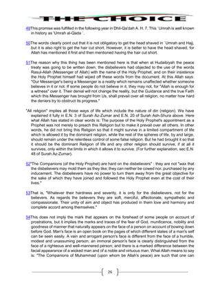 26
49This promise was fulfilled in the following year in Dhil-Qa'dah A. H. 7. This `Umrah is well known
in history as 'Umrah al-Qada `.
50The words clearly point out that it is not obligatory to get the head shaved in `Umrah and Hajj,
but it is also right to get the hair cut short. However, it is better to have the head shaved, for
Allah has mentioned it first and then mentioned having the hair cut short.
51The reason why this thing has been mentioned here is that when at Hudaibiyah the peace
treaty was going to be written down, the disbelievers had objected to the use of the words
Rasul-Allah (Messenger of Allah) with the name of the Holy Prophet, and on their insistence
the Holy Prophet himself had wiped off these words from the document. At this Allah says:
"Our Messenger's being a Messenger is a reality which remains unaffected whether someone
believes in it or not. If some people do not believe in it, they may not, for "Allah is enough for
a witness" over it. Their denial will not change the reality, but the Guidance and the true Faith
which this Messenger has brought from Us, shall prevail over all religion, no matter how hard
the deniers try to obstruct its progress."
"All religion" implies all those ways of life which include the nature of din (religion). We have
explained it fully in E.N. 3 of Surah Az-Zumar and E.N. 20 of Surah Ash-Shura above. Here
what Allah has stated in clear words is: The purpose of the Holy Prophet's appointment as a
Prophet was not merely to preach this Religion but to make it prevail over all others. In other
words, he did not bring this Religion so that it might survive in a limited compartment of life
which is allowed it by the dominant religion, while the rest of the spheres of life, by and large,
should remain under the relentless control of some false religion. But he had brought it so that
it should be the dominant Religion of life and any other religion should survive, if at all it
survives, only within the limits in which it allows it to survive. (For further explanation, sec E.N.
48 of Surah Az-Zumar).
52"The Companions (of the Holy Prophet) are hard on the disbelievers" : they are not "wax that
the disbelievers may mold them as they like; they can neither be cowed nor. purchased by any
inducement. The disbelievers have no power to turn them away from the great objective for
the sake of which they have joined and followed the Holy Prophet even at the cost of their
lives."
53That is, "Whatever their hardness and severity, it is only for the disbelievers, not for the
believers. As regards the believers they are soft, merciful, affectionate, sympathetic and
compassionate. Their unity of aim and object has produced in them love and harmony and
complete accord among themselves."
54This does not imply the mark that appears on the forehead of some people on account of
prostrations, but it implies the marks and traces of the fear of God, munificence, nobility and
goodness of manner that naturally appears on the face of a person on account of bowing down
before God. Man's face is an open book on the pages of which different states of a man's self
can be seen easily. A vain and arrogant person's face is different from the face of a humble,
modest and unassuming person; an immoral person's face is clearly distinguished from the
face of a righteous and well-mannered person; and there is a marked difference between the
facial appearance of a wicked man and of a noble and virtuous man. What Allah means to say
is: "The Companions of Muhammad (upon whom be Allah's peace) are such that one can
 