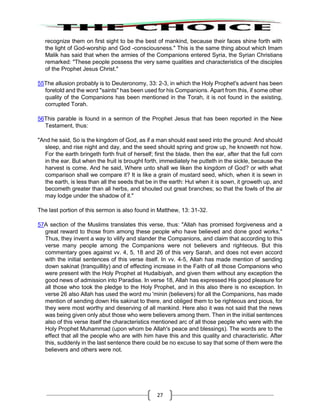 27
recognize them on first sight to be the best of mankind, because their faces shine forth with
the light of God-worship and God -consciousness." This is the same thing about which Imam
Malik has said that when the armies of the Companions entered Syria, the Syrian Christians
remarked: "These people possess the very same qualities and characteristics of the disciples
of the Prophet Jesus Christ."
55The allusion probably is to Deuteronomy, 33: 2-3, in which the Holy Prophet's advent has been
foretold and the word "saints" has been used for his Companions. Apart from this, if some other
quality of the Companions has been mentioned in the Torah, it is not found in the existing,
corrupted Torah.
56This parable is found in a sermon of the Prophet Jesus that has been reported in the New
Testament, thus:
"And he said, So is the kingdom of God, as if a man should east seed into the ground: And should
sleep, and rise night and day, and the seed should spring and grow up, he knoweth not how.
For the earth bringeth forth fruit of herself; first the blade, then the ear, after that the full corn
in the ear. But when the fruit is brought forth, immediately he putteth in the sickle, because the
harvest is come. And he said, Where unto shall we liken the kingdom of God? or with what
comparison shall we compare it? It is like a grain of mustard seed, which, when it is sewn in
the earth, is less than all the seeds that be in the earth: Hut when it is sown, it groweth up, and
becometh greater than all herbs, and shouted out great branches; so that the fowls of the air
may lodge under the shadow of it."
The last portion of this sermon is also found in Matthew, 13: 31-32.
57A section of the Muslims translates this verse, thus: "Allah has promised forgiveness and a
great reward to those from among these people who have believed and done good works."
Thus, they invent a way to vilify and slander the Companions, and claim that according to this
verse many people among the Companions were not believers and righteous. But this
commentary goes against vv. 4, 5, 18 and 26 of this very Sarah, and does not even accord
with the initial sentences of this verse itself. In vv. 4-5, Allah has made mention of sending
down sakinat (tranquillity) and of effecting increase in the Faith of all those Companions who
were present with the Holy Prophet at Hudaibiyah, and given them without any exception the
good news of admission into Paradise. In verse 18, Allah has expressed His good pleasure for
all those who took the pledge to the Holy Prophet, and in this also there is no exception. In
verse 26 also Allah has used the word mu 'minin (believers) for all the Companions, has made
mention of sending down His sakinat to there, and obliged them to be righteous and pious, for
they were most worthy and deserving of all mankind. Here also it was not said that the news
was being given only abut those who were believers among them. Then in the initial sentences
also of this verse itself the characteristics mentioned arc of all those people who were with the
Holy Prophet Muhammad (upon whom be Allah's peace and blessings). The words are to the
effect that all the people who are with him have this and this quality and characteristic. After
this, suddenly in the last sentence there could be no excuse to say that some of them were the
believers and others were not.
 