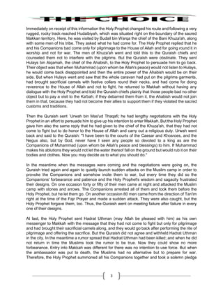 3
Immediately on receipt of this information the Holy Prophet changed his route and following a very
rugged, rocky track reached Hudaibiyah, which was situated right on the boundary of the sacred
Makkan territory. Here, he was visited by Budail bin Warqa the chief of the Bani Khuza'ah, along
with some men of his tribe. They asked what he had come for. The Holy Prophet replied that he
and his Companions bad come only for pilgrimage to the House of Allah and for going round it in
worship and not for war. The men of Khuza'ah went and told this to the Quraish chiefs and
counseled them not to interfere with the pilgrims. But the Quraish were obstinate. They sent
Hulays bin Alqamah, the chief of the Ahabish, to the Holy Prophet to persuade him to go back.
Their object was that when Muhammad (upon whom be Allah's peace) would not listen to Hulays,
he would come back disappointed and then the entire power of the Ahabish would be on their
side. But when Hulays went and saw that the whole caravan had put on the pilgrims garments,
had brought sacrificial camels with festive collars round their necks, and had come for doing
reverence to the House of Allah and not to fight, he returned to Makkah without having any
dialogue with the Holy Prophet and told the Quraish chiefs plainly that those people bad no other
object but to pay a visit to the Ka'bah; if they debarred them from it, the Ahabish would not join
them in that, because they had not become their allies to support them if they violated the sacred
customs and traditions.
Then the Quraish sent `Urwah bin Mas'ud Thaqafi; he had lengthy negotiations with the Holy
Prophet in an effort to persuade him to give up his intention to enter Makkah. But the Holy Prophet
gave him also the same reply that he had given to the chief of the Khuza'ah, that they had not
come to fight but to do honor to the House of Allah and carry out a religious duty. Urwah went
back and said to the Quraish: "I have been to the courts of the Caesar and Khosroes, and the
Negus also, but by God, never have I seen any people so devoted to a king as are the
Companions of Muhammad (upon whom be Allah's peace and blessings) to him. If Muhammad
makes his ablutions they would not let the water thereof fall on the ground but would rub it on their
bodies and clothes. Now you may decide as to what you should do."
In the meantime when the messages were coming and the negotiations were going on, the
Quraish tried again and again to quietly launch sudden attacks on the Muslim camp in order to
provoke the Companions and somehow incite them to war, but every time they did so the
Companions' forbearance and patience and the Holy Prophet's wisdom and sagacity frustrated
their designs. On one occasion forty or fifty of their men came at night and attacked the Muslim
camp with stones and arrows. The Companions arrested all of them and took them before the
Holy Prophet, but he let them go. On another occasion 80 men came from the direction of Tan'im
right at the time of the Fajr Prayer and made a sudden attack. They were also caught, but the
Holy Prophet forgave them, too. Thus, the Quraish went on meeting failure after failure in every
one of their designs.
At last, the Holy Prophet sent Hadrat Uthman (may Allah be pleased with him) as his own
messenger to Makkah with the message that they had not come to fight but only for pilgrimage
and had brought their sacrificial camels along, and they would go back after performing the rite of
pilgrimage and offering the sacrifice. But the Quraish did not agree and withheld Hadrat Uthman
in the city. In the meantime a rumor spread that Hadrat Uthman had been killed; and when he did
not return in time the Muslims took the rumor to be true. Now they could show no more
forbearance. Entry into Makkah was different for there was no intention to use force. But when
the ambassador was put to death, the Muslims had no alternative but to prepare for war.
Therefore, the Holy Prophet summoned all his Companions together and took a solemn pledge
 