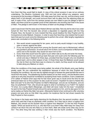 4
from them that they would fight to death. In view of the critical occasion it was not an ordinary
undertaking. The Muslims numbered only 1400 and had come without any weapons, were
encamping at the boundary of Makkah, 250 miles away from their own city, and the enemy could
attack them in full strength, and could surround them with its allies from the adjoining tribes as
well. In spite of this, none from the caravan except one man failed to give his pledge to fight to
death, and there could be no greater proof of their dedication and sincerity than that in the cause
of Allah. This pledge is well known in the history of Islam as the pledge of Ridwan.
Later it was known that the news about Hadrat Uthman was false. Not only did he return but under
Suhail bin 'Amr from the Quraish also arrived a deputation to negotiate peace with the Holy
Prophet. Now, the Quraish no more insisted that they would disallow the Holy Prophet and his
Companions to enter Makkah. However, in order to save their face they only insisted that he went
back that year but could come the following year to perform the umrah. After lengthy negotiations
peace was concluded on the following terms:
1. War would remain suspended for ten years, and no party would indulge in any hostility,
open or secret, against the other.
2. If any one during that period from among the Quraish went over to Muhammad, without
his guardian's permission, he would return him to them, but if a Companion of Muhammad
came over to the Quraish, they would not return him to him.
3. Every Arab tribe would have the option to join either side as its ally and enter the treaty.
4. Muhammad and his men would go back that year and could come the following year for
umrah and stay in Makkah for three days, provided that they brought only one sheathed
sword each, and no other weapon of war. In those three days the Makkans would vacate
the city for them (so that there was no chance of a clash), but they would not be allowed
to take along any Makkan on return.
When the conditions of the treaty were being settled, the whole of the Muslim army was feeling
greatly upset. No one understood the expedience because of which the Holy Prophet was
accepting the conditions. No one was far sighted enough to foresee the great benefit that was to
result from this treaty. The disbelieving Quraish looked at it as their victory, and the Muslims were
upset as to why they should be humiliated to accepting those mean conditions. Even a statesman
of th caliber of Hadrat Umar says that he had never given way to doubt since the time he had
embraced Islam but on this occasion he also could not avoid it. Impatient he went to Hadrat Abu
Bakr and said "Is he (the Holy Prophet) not Allah's Messenger, and are we not Muslims, and are
they not polytheists? Then, why should we agree to what is humiliating to our Faith?" He replied
"O Umar, he is surely Allah's Messenger, and Allah will never make him the loser." Unsatisfied
he went to the Holy Prophet himself and put the same questions to him, and he also gave him the
same replies as Hadrat Abu Bakr had given. Afterwards Hadrat Umar continued to offer voluntary
prayers and give aims so that Allah may pardon his insolence that he had shown towards the
Holy Prophet on that occasion.
Two things in the treaty were highly disturbing for the Muslims first, the second condition, about
which they said that it was an expressly unfair condition, for if they had to return a fugitive from
Makkah, why should not the Quraish return a fugitive from Madinah? To this the Holy Prophet
replied: "What use would be he to us, who fled from us to them? May Allah keep him away from
us!And if we return the one who flees to us from them, Allah will create some other way out for
him." The other thing that was rankling in their minds was the fourth condition. The Muslims
 
