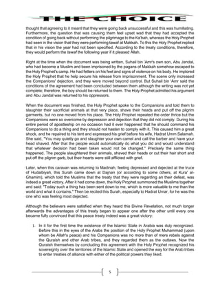 5
thought that agreeing to it meant that they were going back unsuccessful and this was humiliating.
Furthermore, the question that was causing them feel upset wad that they had accepted the
condition of going back without performing the pilgrimage to the Ka'bah, whereas the Holy Prophet
had seen in the vision that they were performing tawaf at Makkah. To this the Holy Prophet replied
that in his vision the year had not been specified. According to the treaty conditions, therefore,
they would perform the tawaf the following year if it pleased Allah.
Right at the time when the document was being written, Suhail bin 'Amr's own son, Abu Jandal,
who had become a Muslim and been imprisoned by the pagans of Makkah somehow escaped to
the Holy Prophet's camp. He had fetters on his feet and signs of violence on his body. He implored
the Holy Prophet that he help secure his release from imprisonment. The scene only increased
the Companions' dejection, and they were moved beyond control. But Suhail bin 'Amr said the
conditions of the agreement had been concluded between them although the writing was not yet
complete; therefore, the boy should be returned to them. The Holy Prophet admitted his argument
and Abu Jandal was returned to his oppressors.
When the document was finished, the Holy Prophet spoke to the Companions and told them to
slaughter their sacrificial animals at that very place, shave their heads and put off the pilgrim
garments, but no one moved from his place. The Holy Prophet repeated the order thrice but the
Companions were so overcome by depression and dejection that they did not comply. During his
entire period of apostleship on no occasion had it ever happened that he should command his
Companions to do a thing and they should not hasten to comply with it. This caused him a great
shock, and he repaired to his tent and expressed his grief before his wife, Hadrat Umm Salamah.
She said, "You may quietly go and slaughter your own camel and call the barber and have your
head shaved. After that the people would automatically do what you did and would understand
that whatever decision had been taken would not be changed." Precisely the same thing
happened. The people slaughtered their animals, shaved their heads or cut their hair short and
put off the pilgrim garb, but their hearts were still afflicted with grief.
Later, when this caravan was returning to Madinah, feeling depressed and dejected at the truce
of Hudaibiyah, this Surah came down at Dajnan (or according to some others, at Kura' al-
Ghamim), which told the Muslims that the treaty that they were regarding an their defeat, was
indeed a great victory. After it had come down, the Holy Prophet summoned the Muslims together
and said: "Today such a thing has been sent down to me, which is more valuable to me than the
world and what it contains." Then be recited this Surah, especially to Hadrat Umar, for he was the
one who was feeling most dejected.
Although the believers were satisfied when they heard this Divine Revelation, not much longer
afterwards the advantages of this treaty began to appear one after the other until every one
became fully convinced that this peace treaty indeed was a great victory:
1. In it for the first time the existence of the Islamic State in Arabia was duly recognized.
Before this in the eyes of the Arabs the position of the Holy Prophet Muhammad (upon
whom be Allah's peace) and his Companions was no more than of mere rebels against
the Quraish and other Arab tribes, and they regarded them as the outlaws. Now the
Quraish themselves by concluding this agreement with the Holy Prophet recognized his
sovereignty over the territories of the Islamic State and opened the way for the Arab tribes
to enter treaties of alliance with either of the political powers they liked.
 