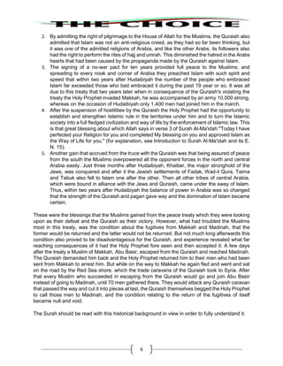 6
2. By admitting the right of pilgrimage to the House of Allah for the Muslims, the Quraish also
admitted that Islam was not an anti-religious creed, as they had so far been thinking, but
it was one of the admitted religions of Arabia, and like the other Arabs, its followers also
had the right to perform the rites of hajj and umrah. This diminished the hatred in the Arabs
hearts that had been caused by the propaganda made by the Quraish against Islam.
3. The signing of a no-war pact for ten years provided full peace to the Muslims, and
spreading to every nook and corner of Arabia they preached Islam with such spirit and
speed that within two years after Hudaibiyah the number of the people who embraced
Islam far exceeded those who bad embraced it during the past 19 year or so. It was all
due to this treaty that two years later when in consequence of the Quraish's violating the
treaty the Holy Prophet invaded Makkah, he was accompanied by an army 10,000 strong,
whereas on the occasion of Hudaibiyah only 1,400 men had joined him in the march.
4. After the suspension of hostilities by the Quraish the Holy Prophet had the opportunity to
establish and strengthen Islamic rule in the territories under him and to turn the Islamic
society into a full fledged civilization and way of life by the enforcement of Islamic law. This
is that great blessing about which Allah says in verse 3 of Surah Al-Ma'idah:"Today I have
perfected your Religion for you and completed My blessing on you and approved Islam as
the Way of Life for you." (for explanation, see Introduction to Surah Al-Ma'idah and its E.
N. 15).
5. Another gain that accrued from the truce with the Quraish was that being assured of peace
from the south the Muslims overpowered all the opponent forces in the north and central
Arabia easily. Just three months after Hudaibiyah, Khaiber, the major stronghold of the
Jews, was conquered and after it the Jewish settlements of Fadak, Wad-il Qura, Taima
and Tabuk also fell to Islam one after the other. Then all other tribes of central Arabia,
which were bound in alliance with the Jews and Quraish, came under the sway of Islam.
Thus, within two years after Hudaibiyah the balance of power in Arabia was so changed
that the strength of the Quraish and pagan gave way and the domination of Islam became
certain.
These were the blessings that the Muslims gained from the peace treaty which they were looking
upon as their defeat and the Quraish as their victory. However, what had troubled the Muslims
most in this treaty, was the condition about the fugitives from Makkah and Madinah, that the
former would be returned and the latter would not be returned. But not much long afterwards this
condition also proved to be disadvantageous for the Quraish, and experience revealed what far
reaching consequences of it had the Holy Prophet fore seen and then accepted it. A few days
after the treaty a Muslim of Makkah, Abu Basir, escaped from the Quraish and reached Madinah.
The Quraish demanded him back and the Holy Prophet returned him to their men who had been
sent from Makkah to arrest him. But while on the way to Makkah he again fled and went and sat
on the road by the Red Sea shore, which the trade caravans of the Quraish took to Syria. After
that every Muslim who succeeded in escaping from the Quraish would go and join Abu Basir
instead of going to Madinah, until 70 men gathered there. They would attack any Quraish caravan
that passed the way and cut it into pieces at last, the Quraish themselves begged the Holy Prophet
to call those men to Madinah, and the condition relating to the return of the fugitives of itself
became null and void.
The Surah should be read with this historical background in view in order to fully understand it.
 