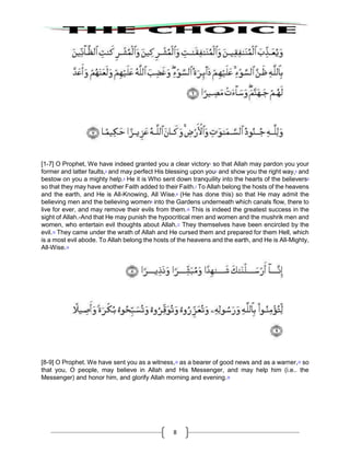 8
[1-7] O Prophet, We have indeed granted you a clear victory1
so that Allah may pardon you your
former and latter faults,2
and may perfect His blessing upon you3
and show you the right way,4
and
bestow on you a mighty help.5
He it is Who sent down tranquility into the hearts of the believers6
so that they may have another Faith added to their Faith.7
To Allah belong the hosts of the heavens
and the earth, and He is All-Knowing, All Wise.8
(He has done this) so that He may admit the
believing men and the believing women9
into the Gardens underneath which canals flow, there to
live for ever, and may remove their evils from them.10
This is indeed the greatest success in the
sight of Allah.-And that He may punish the hypocritical men and women and the mushrik men and
women, who entertain evil thoughts about Allah.11
They themselves have been encircled by the
evil.12
They came under the wrath of Allah and He cursed them and prepared for them Hell, which
is a most evil abode. To Allah belong the hosts of the heavens and the earth, and He is All-Mighty,
All-Wise.13
[8-9] O Prophet. We have sent you as a witness,14
as a bearer of good news and as a warner,15
so
that you, O people, may believe in Allah and His Messenger, and may help him (i.e.. the
Messenger) and honor him, and glorify Allah morning and evening.16
 