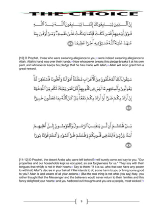 9
[10] O Prophet, those who were swearing allegiance to you,17
were indeed swearing allegiance to
Allah. Allah's hand was over their hands.18
Now whosoever breaks this pledge breaks it at his own
peril, and whosoever keeps his pledge that he has made with Allah,19
Allah will soon grant him a
great reward.
[11-12] O Prophet, the desert Arabs who were left behind?20
will surely come and say to you, "Our
properties and our households kept us occupied; so ask forgiveness for us." They say with their
tongues that which is not in their hearts.21
Say to them: "If it is so, who that can have any power
to withhold Allah's decree in your behalf if He intends to do some harm to you or bring some good
to you? Allah is well aware of all your actions.22
(But the real thing is not what you say) Nay, you
rather thought that the Messenger and the believers would never return to their families and this
fancy delighted your hearts23
and you harbored evil thoughts and you are a people, most wicked."24
 