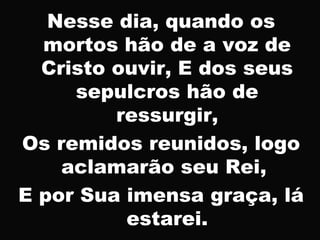 Nesse dia, quando os
mortos hão de a voz de
Cristo ouvir, E dos seus
sepulcros hão de
ressurgir,
Os remidos reunidos, logo
aclamarão seu Rei,
E por Sua imensa graça, lá
estarei.
 