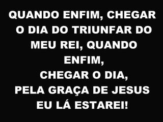 QUANDO ENFIM, CHEGAR
O DIA DO TRIUNFAR DO
MEU REI, QUANDO
ENFIM,
CHEGAR O DIA,
PELA GRAÇA DE JESUS
EU LÁ ESTAREI!
 