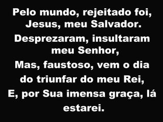 Pelo mundo, rejeitado foi,
Jesus, meu Salvador.
Desprezaram, insultaram
meu Senhor,
Mas, faustoso, vem o dia
do triunfar do meu Rei,
E, por Sua imensa graça, lá
estarei.
 