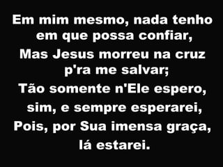 Em mim mesmo, nada tenho
em que possa confiar,
Mas Jesus morreu na cruz
p'ra me salvar;
Tão somente n'Ele espero,
sim, e sempre esperarei,
Pois, por Sua imensa graça,
lá estarei.
 