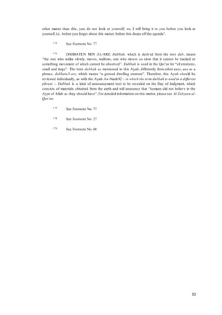 10
other matter than this, you do not look at yourself; so, I will bring it to you before you look at
yourself, i.e. before you forget about this matter, before this drops off the agenda”.
175 See Footnote No. 77
176 DABBATUN MIN AL-ARZ: Dabbah, which is derived from the root dab, means
“the one who walks slowly, moves, wallows, one who moves so slow that it cannot be tracked or
something movement of which cannot be observed”. Dabbah is used in the Qur’an for “all creatures,
small and large”. The term dabbah as mentioned in this Ayah, differently from other uses, use as a
phrase, dabbatu!l-arz, which means “a ground dwelling creature”. Therefore, this Ayah should be
reviewed individually, as with the Ayah An-Naml/82 – in which the term dabbah is used in a different
phrase -. Dabbah is a kind of announcement tool to be revealed on the Day of Judgment, which
consists of materials obtained from the earth and will announce that “humans did not believe in the
Ayat of Allah as they should have”. For detailed information on this matter, please see Al-Tabyeen al-
Qur’an.
177 See Footnote No. 77
178 See Footnote No. 27
179 See Footnote No. 68
 