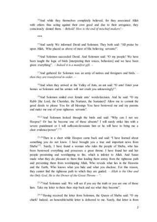 2
14And while they themselves completely believed, for they associated Allah
with others thus acting against their own good and due to their arrogance, they
consciously denied them. – Behold! How is the end of mischief-makers! –
***
15And surely We informed David and Solomon. They both said: “All praise be
upon Allah, Who placed us above of most of His believing servants!”.
16And Solomon succeeded David. And Solomon said: “O my people! We have
been taught the logic of birds [interpreting their voices, behaviors] and we have been
given everything”. – Indeed it is a manifest gift. –
17And gathered for Solomon was an army of natives and foreigners and birds. –
then they are transferred in order. –
18And when they arrived at the Valley of Ants, an ant said: “O ants! Enter your
homes so Solomon and his armies will not crush you unknowingly!”.
19And Solomon smiled over female ants’ words/decision. And he said: “O my
Rabb [the Lord, the Cherisher, the Nurturer, the Sustainer]! Allow me to commit the
good deeds to please You for all blessings You have bestowed me and my parents
and make me one of your righteous servants”.
20,21And Solomon looked through the birds and said: “Why can I not see
Hoopoe? Or has he become one of those absents? I will surely strike him with a
severe punishment or I will suffocate/devastate him or he will have to bring me a
clear evidence/power”.171
22-26Then in a short while Hoopoe came back and said: “I have learned about
something you do not know. I have brought you a true and important news from
Sheba172. Surely, I have found a woman who rules the people of Sheba, who has
been bestowed everything and possesses a great throne. I have found her and her
people prostrating and worshipping to fire, which is inferior to Allah. And Satan
made what they do pleasant to them thus leading them astray from the righteous path
and preventing them from worshipping Allah, Who reveals what lies in the Heavens
and the Earth, Who knows what you hide and what you disclose. For this reason,
they cannot find the righteous path to which they are guided. – Allah is the One and
the Only God, He is the Owner of the Great Throne – “.
27,28And Solomon said: We will see if you say the truth or you are one of those
liars. Take my letter to them then step back and see what they become”.
29-31Having received the letter from Solomon, the Queen of Sheba said: “O my
chiefs! Indeed, an honorable/noble letter is delivered to me. Surely, that letter is from
 