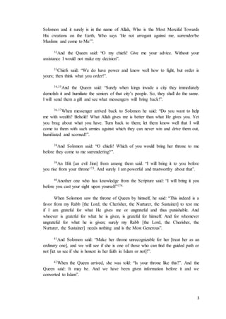 3
Solomon and it surely is in the name of Allah, Who is the Most Merciful Towards
His creations on the Earth, Who says ‘Be not arrogant against me, surrender/be
Muslims and come to Me’”.
32And the Queen said: “O my chiefs! Give me your advice. Without your
assistance I would not make my decision”.
33Chiefs said: “We do have power and know well how to fight, but order is
yours; then think what you order!”.
34,35And the Queen said: “Surely when kings invade a city they immediately
demolish it and humiliate the seniors of that city’s people. So, they shall do the same.
I will send them a gift and see what messengers will bring back!”.
36,37When messenger arrived back to Solomon he said: “Do you want to help
me with wealth? Behold! What Allah gives me is better than what He gives you. Yet
you brag about what you have. Turn back to them; let them know well that I will
come to them with such armies against which they can never win and drive them out,
humiliated and scorned!”.
38And Solomon said: “O chiefs! Which of you would bring her throne to me
before they come to me surrendering?”.
39An Ifrit [an evil Jinn] from among them said: “I will bring it to you before
you rise from your throne173. And surely I am powerful and trustworthy about that”.
40Another one who has knowledge from the Scripture said: “I will bring it you
before you cast your sight upon yourself”174.
When Solomon saw the throne of Queen by himself, he said: “This indeed is a
favor from my Rabb [the Lord, the Cherisher, the Nurturer, the Sustainer] to test me
if I am grateful for what He gives me or ungrateful and thus punishable. And
whoever is grateful for what he is given, is grateful for himself. And for whomever
ungrateful for what he is given; surely my Rabb [the Lord, the Cherisher, the
Nurturer, the Sustainer] needs nothing and is the Most Generous”.
41And Solomon said: “Make her throne unrecognizable for her [treat her as an
ordinary one], and we will see if she is one of those who can find the guided path or
not [let us see if she is honest in her faith in Islam or not]!”.
42When the Queen arrived, she was told: “Is your throne like this?”. And the
Queen said: It may be. And we have been given information before it and we
converted to Islam”.
 