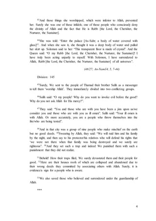 4
43And those things she worshipped, which were inferior to Allah, prevented
her. Surely she was one of those infidels; one of those people who consciously deny
the divinity of Allah and the fact that He is Rabb [the Lord, the Cherisher, the
Nurturer, the Sustainer].
44She was told: “Enter the palace [As-Sahr; a body of water covered with
glass]!”. And when she saw it, she thought it was a deep body of water and pulled
her skirt up. Solomon said to her: “This transparent floor is made of crystal”. And the
Queen said: “O my Rabb [the Lord, the Cherisher, the Nurturer, the Sustainer]! I
have truly been acting unjustly to myself. With Solomon, I have surrendered to
Allah, Rabb [the Lord, the Cherisher, the Nurturer, the Sustainer] of all universes”.
(48/27; An-Naml/4, 5, 7-44)
Division: 145
45Surely, We sent to the people of Thamud their brother Salih as a messenger
to tell them ‘worship Allah’. They immediately divided into two conflicting groups.
46Salih said: “O my people! Why do you want to invoke evil before the good?
Why do you not ask Allah for His mercy?”.
47They said: “You and those who are with you have been a jinx upon us/we
consider you and those who are with you as ill omen”. Salih said: “Your ill omen is
with Allah. Or more accurately, you are a people who throw themselves into the
fire/who are being tested”.
48And in that city was a group of nine people who make mischief on the earth
but no good deeds. 49Swearing by Allah, they said: “We will raid him and his family
by the night, and then say to his protector/his relatives who will defend his rights that
‘we were not there when that family was being destroyed and we surely are
righteous”. 50And they set such a trap and indeed We punished them with such a
punishment that they did not realize.
51Behold! How their traps filed, We surely devastated them and their people for
good. 52Here are their houses roofs of which are collapsed and abandoned due to
their wrong deeds they committed by associating others with Allah. Surely, it is
evidence/a sign for a people who is aware.
53We also saved those who believed and surrendered under the guardianship of
Allah.
***
 