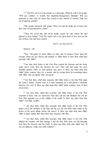 5
54,55And We sent Lot to his people as a messenger. When he said to his people:
“Will you continue to commit that impudence/transgression blatantly? Will you
approach to men, who are lesser than women in lust, instead of women? Truly you
are an ignorant people!”.
56His people answered only saying: “Drive Lot and his family out of town; that
they want to keep themselves clean!”.
57Then We saved him and all his family, except his wife, whom We had
planned to leave behind. 58And We rained such a rain upon them! O how bad was the
rain of those who had been warned!
(48/27; An-Naml/45-58)
Division: 146
59Say: “All praise be upon Allah; no other may be praised. Peace upon His
servants whom He has chosen and purified. Is Allah better or their idols which they
associate with Allah?”.
60Are their idols better or the One Who created the Heavens and the Earth,
sends down water from the Heavens for you? Then with that water We grew
beautiful gardens where no such gardens may grow. Is there any other deity than
Allah? Quite contrary, they are a people who do wrong deeds by associating others
with Allah; they act against their own good.
61Are their idols, which they associate with Allah, better or the One Who made
the Earth a shelter, created rivers in it, fixed mountains for it and placed a barricade
between two seas? Is there any other deity than Allah? Quite contrary, most of them
do not know.
62 Are their idols, which they associate with Allah, better or the One Who
responds to those who are depressed when they call out and eliminates the evil, the
One Who appoints you as the caliphs of the earth? Is there any other deity than
Allah? You think so little!.
63 Are their idols, which they associate with Allah, better or the One Who
guides you in the darkness of the land and the sea, the One Who sends winds as the
bearer of the good tidings before His mercy? Is there any other deity than Allah?
Allah is much exalted than those idols they associate with Him.
64 Are their idols, which they associate with Allah, better or the One Who
initiated the creation, and then manage it and the One Who gives you His blessings
both from the Heavens and the Earth? Is there any other deity than Allah? Say: “If
you are righteous, bring your solid evidence!”.
 