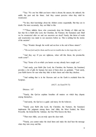 6
65Say: “No one but Allah can know what is absent; the unseen, the unheard, the
unfelt, the past and the future. And they cannot perceive when they shall be
resurrected.
66In fact, their knowledge about the Akhiret comes sequentially. But they are in
doubt. Put more accurately, they are blind to this.
67,68Those infidels; those who consciously deny the Divinity of Allah and the
fact that He is Rabb [the Lord, the Cherisher, the Nurturer, the Sustainer] said: Shall
we be resurrected after we and our ancestors are dead? Surely, this threat of wrath
and resurrection was made to our ancestors before us. This is nothing but the stories
of the ancients”.
69Say: “Wander through the world and see how is the end of those sinners!”.
- 70Do not feel sad for them and be not in trouble due to the traps they set! –
71And they say: If you are righteous, when will this threat, the promise/the
wrath come?”.
72Say: “Some of it on which you hasten on may already have caught you”.
73And surely, your Rabb [the Lord, the Cherisher, the Nurturer, the Sustainer]
provides a lot of gifts for humans but most of them show no gratitude. 74And surely,
your Rabb knows for sure what they hide in their chests and what they disclose.
75And nothing that is in the Heavens and on the Earth is excluded from the
Scripture.
(48/27; An-Naml/59-75)
Division: 147
76Surely, this Qur’an explains Israelites all matters on which they dispute
among themselves.
77And surely, the Qur’an is a guide and mercy for the believers.
78Surely your Rabb [the Lord, the Cherisher, the Nurturer, the Sustainer]
implements His judgment among them. And Allah, the Most Exalted, the Most
Powerful, the Invincible/the Subduer, the One Who Knows the Best.
79Then trust Allah, you are truly upon the clear truth.
80Surely, you cannot make the dead listen and make the deaf hear the message
when they turn away and flee.
 