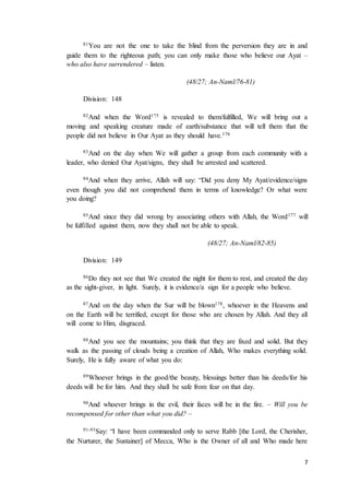 7
81You are not the one to take the blind from the perversion they are in and
guide them to the righteous path; you can only make those who believe our Ayat –
who also have surrendered – listen.
(48/27; An-Naml/76-81)
Division: 148
82And when the Word175 is revealed to them/fulfilled, We will bring out a
moving and speaking creature made of earth/substance that will tell them that the
people did not believe in Our Ayat as they should have.176
83And on the day when We will gather a group from each community with a
leader, who denied Our Ayat/signs, they shall be arrested and scattered.
84And when they arrive, Allah will say: “Did you deny My Ayat/evidence/signs
even though you did not comprehend them in terms of knowledge? Or what were
you doing?
85And since they did wrong by associating others with Allah, the Word177 will
be fulfilled against them, now they shall not be able to speak.
(48/27; An-Naml/82-85)
Division: 149
86Do they not see that We created the night for them to rest, and created the day
as the sight-giver, in light. Surely, it is evidence/a sign for a people who believe.
87And on the day when the Sur will be blown178, whoever in the Heavens and
on the Earth will be terrified, except for those who are chosen by Allah. And they all
will come to Him, disgraced.
88And you see the mountains; you think that they are fixed and solid. But they
walk as the passing of clouds being a creation of Allah, Who makes everything solid.
Surely, He is fully aware of what you do:
89Whoever brings in the good/the beauty, blessings better than his deeds/for his
deeds will be for him. And they shall be safe from fear on that day.
90And whoever brings in the evil, their faces will be in the fire. – Will you be
recompensed for other than what you did? –
91-93Say: “I have been commanded only to serve Rabb [the Lord, the Cherisher,
the Nurturer, the Sustainer] of Mecca, Who is the Owner of all and Who made here
 