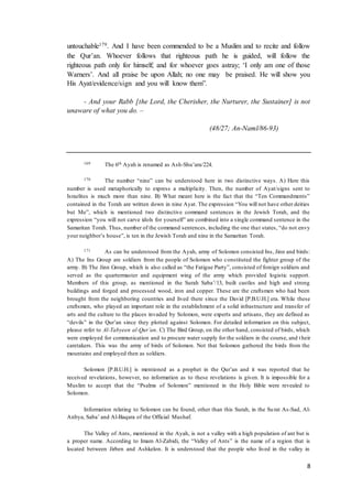8
untouchable179. And I have been commended to be a Muslim and to recite and follow
the Qur’an. Whoever follows that righteous path he is guided, will follow the
righteous path only for himself; and for whoever goes astray; ‘I only am one of those
Warners’. And all praise be upon Allah; no one may be praised. He will show you
His Ayat/evidence/sign and you will know them”.
- And your Rabb [the Lord, the Cherisher, the Nurturer, the Sustainer] is not
unaware of what you do. –
(48/27; An-Naml/86-93)
169 The 6th Ayah is renamed as Ash-Shu’ara/224.
170 The number “nine” can be understood here in two distinctive ways. A) Here this
number is used metaphorically to express a multiplicity. Then, the number of Ayat/signs sent to
Israelites is much more than nine. B) What meant here is the fact that the “Ten Commandments”
contained in the Torah are written down in nine Ayat. The expression “You will not have other deities
but Me”, which is mentioned two distinctive command sentences in the Jewish Torah, and the
expression “you will not carve idols for yourself” are combined into a single command sentence in the
Samaritan Torah. Thus, number of the command sentences, including the one that states, “do not envy
your neighbor’s house”, is ten in the Jewish Torah and nine in the Samaritan Torah.
171 As can be understood from the Ayah, army of Solomon consisted Ins, Jinn and birds:
A) The Ins Group are soldiers from the people of Solomon who constituted the fighter group of the
army. B) The Jinn Group, which is also called as “the Fatigue Party”, consisted of foreign soldiers and
served as the quartermaster and equipment wing of the army which provided logistic support.
Members of this group, as mentioned in the Surah Saba’/13, built castles and high and strong
buildings and forged and processed wood, iron and copper. These are the craftsmen who had been
brought from the neighboring countries and lived there since the David [P.B.U.H.] era. While these
craftsmen, who played an important role in the establishment of a solid infrastructure and transfer of
arts and the culture to the places invaded by Solomon, were experts and artisans, they are defined as
“devils” in the Qur’an since they plotted against Solomon. For detailed information on this subject,
please refer to Al-Tabyeen al-Qur’an. C) The Bird Group, on the other hand, consisted of birds, which
were employed for communication and to procure water supply for the soldiers in the course, and their
caretakers. This was the army of birds of Solomon. Not that Solomon gathered the birds from the
mountains and employed then as soldiers.
Solomon [P.B.U.H.] is mentioned as a prophet in the Qur’an and it was reported that he
received revelations, however, no information as to these revelations is given. It is impossible for a
Muslim to accept that the “Psalms of Solomon” mentioned in the Holy Bible were revealed to
Solomon.
Information relating to Solomon can be found, other than this Surah, in the Surat As-Sad, Al-
Anbya, Saba’ and Al-Baqara of the Official Mushaf.
The Valley of Ants, mentioned in the Ayah, is not a valley with a high population of ant but is
a proper name. According to Imam Al-Zabidi, the “Valley of Ants” is the name of a region that is
located between Jirben and Ashkelon. It is understood that the people who lived in the valley in
 