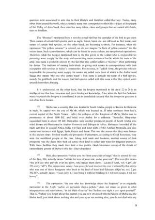 9
question were associated to ants due to their lifestyle and therefore called that way. Today, many
tribes fromaround the world, who assumed a name that corresponds to their lifestyle just as the people
of the Valley of Ants/Naml, there also live many tribes, clans and groups that are named after birds,
trees or boulders.
The “Hoopoe” mentioned here is not the actual bird but the caretaker of the bird in question.
Then, names of certain bird species such as eagle, falcon, hawk, etc. are still used as first names and
names of certain bird species, on the other hand, are becoming symbols. For instance, when the
expression “the yellow canaries” is uttered, we do not imagine “a flock of yellow canaries” but the
soccer team. Such symbolizations, which can be found in every culture, are metaphorical expressions.
Therefore, while the hoopoe mentioned here is the title given to the soldier who is responsible for
procuring water supply for the army and researching water resources that lie within the route of the
army, this name is probably chosen by the fact that this soldier utilizes a “hoopoe” when performing
his duties. The tradition of naming individuals or giving nick names in correspondence with their
occupation still survives in today’s communities. For instance, in Turkish Army, the privates who are
responsible for procuring water supply for armies are called saka (root of which is the Arabic word
Saqqa that means “the one who carries water”). This name is actually the name of a bird species,
namely the goldfinch, and the reason that bird species called with this name is that they splash water
around themwhen drinking.
It is understood, on the other hand, that the hoopoe mentioned in the Ayat 22 to 26 is an
intelligent one that has conscious and even theological knowledge. Also, when the fact that Solomon
wants to punish the hoopoe is considered, it can be concluded certainly that the hoopoe in question is
not a bird but a human.
172 Sheba was a country that was located in South Arabia, people of known for their role
in trade. Its capital was the city of Ma’rib, which was located ca. 55 miles northeast from San’a,
current capital of the North Yemen. After the collapse of the Kingdom of Ma’in, Sheba rose to
prominence in about 1100 B.C. and ruled over Arabia for a millennia. Thereafter, Himyarites
succeeded them in about 115 B.C. Himyarites were another prominent people of South Arabia who
ruled Yemen and Hadramaut in Arabian Peninsula and Ethiopia in Africa. Shebaean controlled all the
trade activities in coastal Africa, India, Far East and inner parts of the Arabian Peninsula, and also
carried our business with Egypt, Syria, Greece and Rome. This was the reason that they were famous
in the ancient times for their wealth and prosperity. Furthermore, according to Greek historians, they
were the wealthiest people at the time. Along with trade and business, another source of their
prosperity was the dams they built all across their land to collect rain water for irrigation purposes.
With these facilities they made their land a true garden. Greek historians conveyed the details of
extraordinary greens of Sheba to this day. (Encyclopedias)
173 Here, the expression “before you rise from your chair of reign” that is uttered by one
of the Jinn, Ifrit, actually means “within the term of your rule; under your rule”. The term Ifrit means
“the evil one who prevails over his peers, who makes them slaves” (Lisanu’l-Arab, vol. 6, pp. 326-
331, entry “afr”). The expressions surely, I am powerful and trustworthy over it uttered by this entity,
who was one of those foreigners who lived in the land of Israel (Al-Tabyeen al-Qur’an; vol. 2, pp.
392-397), actually means “I can carry it, I can bring it without breaking it; I will not escape, I will not
betray”.
174 The expression “the one who has knowledge about the Scripture” or as originally
mentioned in the Ayah “qabla an yartadda ilayka tarfuka” does not mean, as given in other
interpretations and translations, “in the blink of an eye” but “before your sight is cast upon yourself”.
That is, “before you forget about this matter; you are now obsessed with the Queen of Sheba and the
Sheba itself, you think about nothing else and your eyes see nothing else; you do not deal with any
 