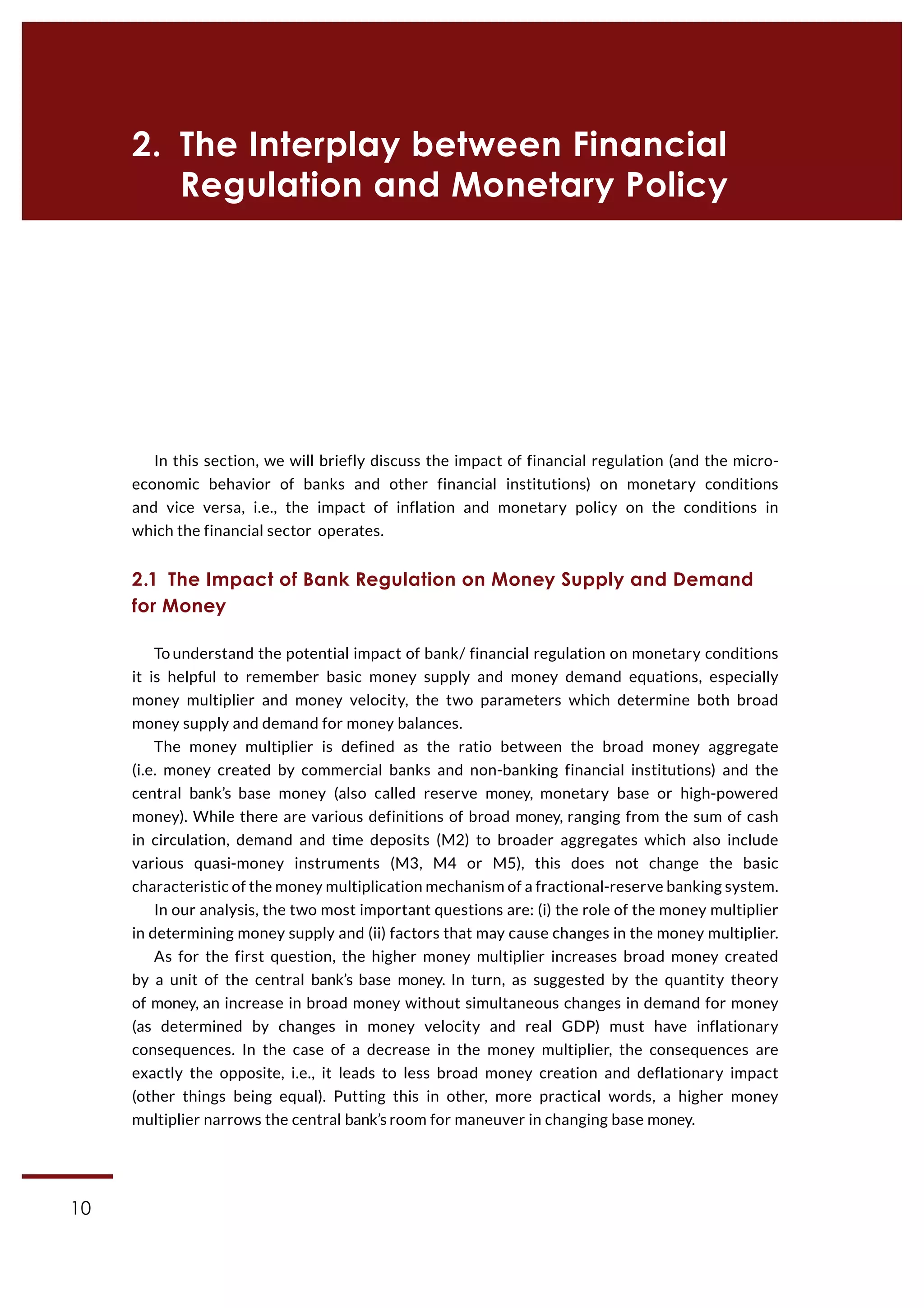 10
CASE Working Paper | No 1 (2015)
In this section, we will briefly discuss the impact of financial regulation (and the micro-
economic behavior of banks and other financial institutions) on monetary conditions
and vice versa, i.e., the impact of inflation and monetary policy on the conditions in
which the financial sector operates.
2.1  The Impact of Bank Regulation on Money Supply and Demand
for Money
To understand the potential impact of bank/ financial regulation on monetary conditions
it is helpful to remember basic money supply and money demand equations, especially
money multiplier and money velocity, the two parameters which determine both broad
money supply and demand for money balances.
The money multiplier is defined as the ratio between the broad money aggregate
(i.e. money created by commercial banks and non-banking financial institutions) and the
central bank’s base money (also called reserve money, monetary base or high-powered
money). While there are various definitions of broad money, ranging from the sum of cash
in circulation, demand and time deposits (M2) to broader aggregates which also include
various quasi-money instruments (M3, M4 or M5), this does not change the basic
characteristic of the money multiplication mechanism of a fractional-reserve banking system.
In our analysis, the two most important questions are: (i) the role of the money multiplier
in determining money supply and (ii) factors that may cause changes in the money multiplier.
As for the first question, the higher money multiplier increases broad money created
by a unit of the central bank’s base money. In turn, as suggested by the quantity theory
of money, an increase in broad money without simultaneous changes in demand for money
(as determined by changes in money velocity and real GDP) must have inflationary
consequences. In the case of a decrease in the money multiplier, the consequences are
exactly the opposite, i.e., it leads to less broad money creation and deflationary impact
(other things being equal). Putting this in other, more practical words, a higher money
multiplier narrows the central bank’s room for maneuver in changing base money.
2.  The Interplay between Financial
Regulation and Monetary Policy
 