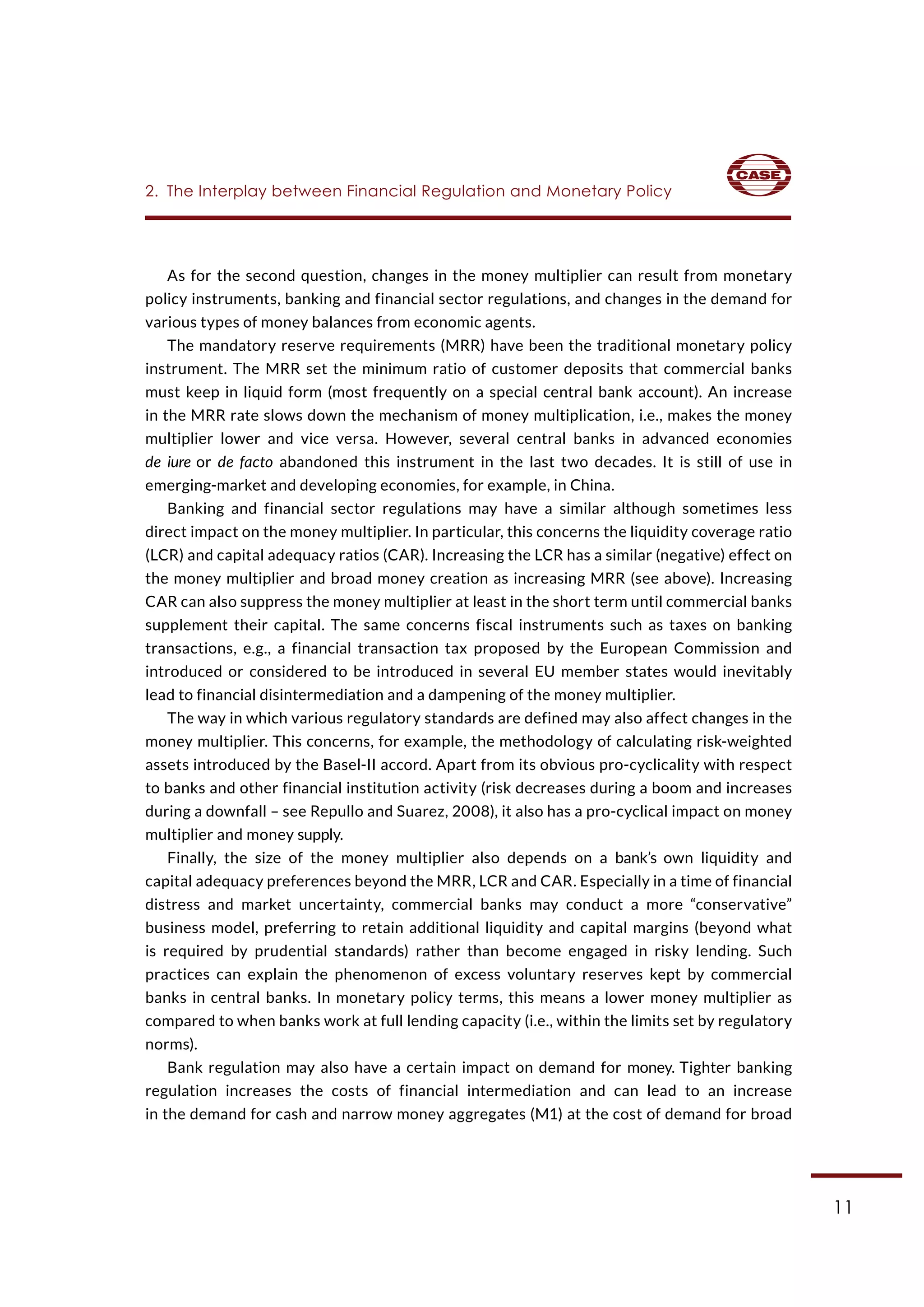 11
As for the second question, changes in the money multiplier can result from monetary
policy instruments, banking and financial sector regulations, and changes in the demand for
various types of money balances from economic agents.
The mandatory reserve requirements (MRR) have been the traditional monetary policy
instrument. The MRR set the minimum ratio of customer deposits that commercial banks
must keep in liquid form (most frequently on a special central bank account). An increase
in the MRR rate slows down the mechanism of money multiplication, i.e., makes the money
multiplier lower and vice versa. However, several central banks in advanced economies
de iure or de facto abandoned this instrument in the last two decades. It is still of use in
emerging-market and developing economies, for example, in China.
Banking and financial sector regulations may have a similar although sometimes less
direct impact on the money multiplier. In particular, this concerns the liquidity coverage ratio
(LCR) and capital adequacy ratios (CAR). Increasing the LCR has a similar (negative) effect on
the money multiplier and broad money creation as increasing MRR (see above). Increasing
CAR can also suppress the money multiplier at least in the short term until commercial banks
supplement their capital. The same concerns fiscal instruments such as taxes on banking
transactions, e.g., a financial transaction tax proposed by the European Commission and
introduced or considered to be introduced in several EU member states would inevitably
lead to financial disintermediation and a dampening of the money multiplier.
The way in which various regulatory standards are defined may also affect changes in the
money multiplier. This concerns, for example, the methodology of calculating risk-weighted
assets introduced by the Basel-II accord. Apart from its obvious pro-cyclicality with respect
to banks and other financial institution activity (risk decreases during a boom and increases
during a downfall – see Repullo and Suarez, 2008), it also has a pro-cyclical impact on money
multiplier and money supply.
Finally, the size of the money multiplier also depends on a bank’s own liquidity and
capital adequacy preferences beyond the MRR, LCR and CAR. Especially in a time of financial
distress and market uncertainty, commercial banks may conduct a more “conservative”
business model, preferring to retain additional liquidity and capital margins (beyond what
is required by prudential standards) rather than become engaged in risky lending. Such
practices can explain the phenomenon of excess voluntary reserves kept by commercial
banks in central banks. In monetary policy terms, this means a lower money multiplier as
compared to when banks work at full lending capacity (i.e., within the limits set by regulatory
norms).
Bank regulation may also have a certain impact on demand for money. Tighter banking
regulation increases the costs of financial intermediation and can lead to an increase
in the demand for cash and narrow money aggregates (M1) at the cost of demand for broad
2.  The Interplay between Financial Regulation and Monetary Policy
 