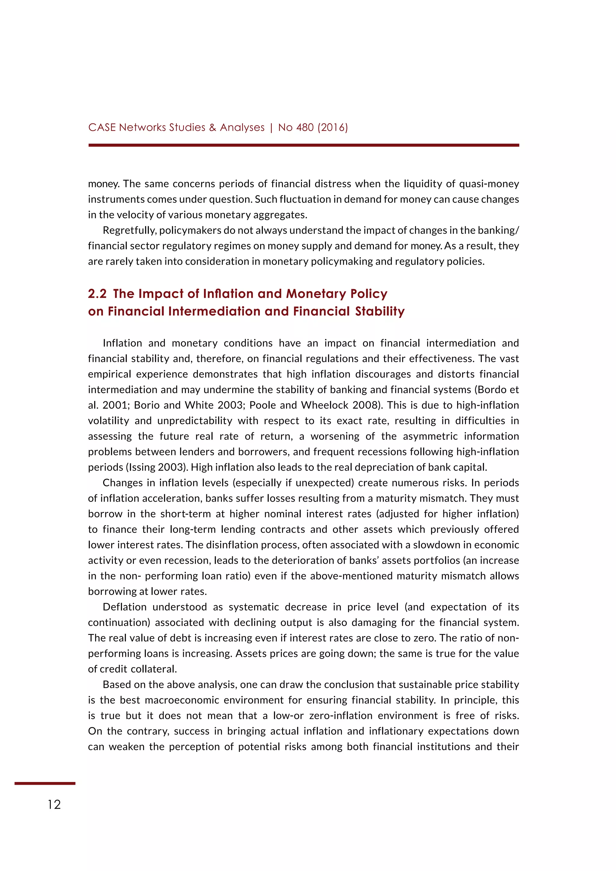 12
CASE Networks Studies & Analyses | No 480 (2016)
money. The same concerns periods of financial distress when the liquidity of quasi-money
instruments comes under question. Such fluctuation in demand for money can cause changes
in the velocity of various monetary aggregates.
Regretfully, policymakers do not always understand the impact of changes in the banking/
financial sector regulatory regimes on money supply and demand for money. As a result, they
are rarely taken into consideration in monetary policymaking and regulatory policies.
2.2  The Impact of Inflation and Monetary Policy
on Financial Intermediation and Financial Stability
Inflation and monetary conditions have an impact on financial intermediation and
financial stability and, therefore, on financial regulations and their effectiveness. The vast
empirical experience demonstrates that high inflation discourages and distorts financial
intermediation and may undermine the stability of banking and financial systems (Bordo et
al. 2001; Borio and White 2003; Poole and Wheelock 2008). This is due to high-inflation
volatility and unpredictability with respect to its exact rate, resulting in difficulties in
assessing the future real rate of return, a worsening of the asymmetric information
problems between lenders and borrowers, and frequent recessions following high-inflation
periods (Issing 2003). High inflation also leads to the real depreciation of bank capital.
Changes in inflation levels (especially if unexpected) create numerous risks. In periods
of inflation acceleration, banks suffer losses resulting from a maturity mismatch. They must
borrow in the short-term at higher nominal interest rates (adjusted for higher inflation)
to finance their long-term lending contracts and other assets which previously offered
lower interest rates. The disinflation process, often associated with a slowdown in economic
activity or even recession, leads to the deterioration of banks’ assets portfolios (an increase
in the non- performing loan ratio) even if the above-mentioned maturity mismatch allows
borrowing at lower rates.
Deflation understood as systematic decrease in price level (and expectation of its
continuation) associated with declining output is also damaging for the financial system.
The real value of debt is increasing even if interest rates are close to zero. The ratio of non-
performing loans is increasing. Assets prices are going down; the same is true for the value
of credit collateral.
Based on the above analysis, one can draw the conclusion that sustainable price stability
is the best macroeconomic environment for ensuring financial stability. In principle, this
is true but it does not mean that a low-or zero-inflation environment is free of risks.
On the contrary, success in bringing actual inflation and inflationary expectations down
can weaken the perception of potential risks among both financial institutions and their
 