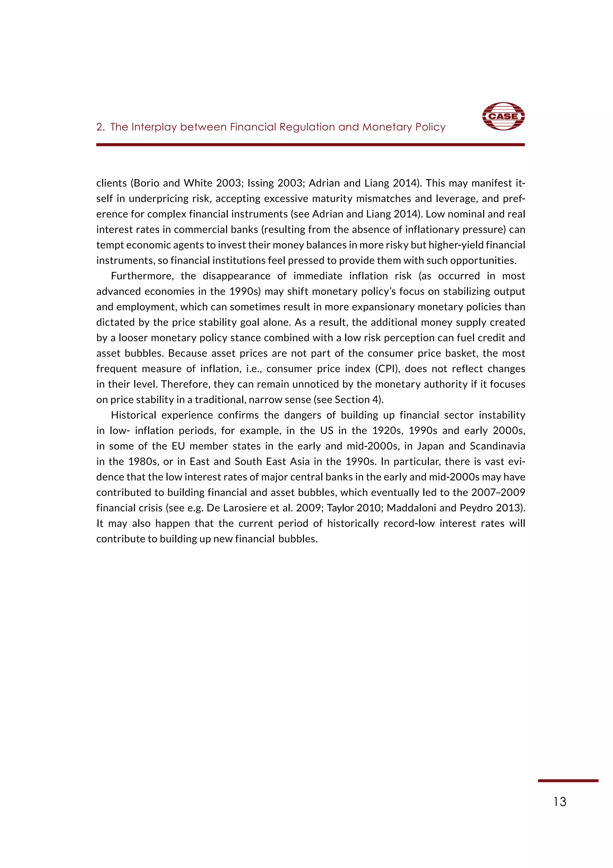 13
clients (Borio and White 2003; Issing 2003; Adrian and Liang 2014). This may manifest it-
self in underpricing risk, accepting excessive maturity mismatches and leverage, and pref-
erence for complex financial instruments (see Adrian and Liang 2014). Low nominal and real
interest rates in commercial banks (resulting from the absence of inflationary pressure) can
tempt economic agents to invest their money balances in more risky but higher-yield financial
instruments, so financial institutions feel pressed to provide them with such opportunities.
Furthermore, the disappearance of immediate inflation risk (as occurred in most
advanced economies in the 1990s) may shift monetary policy’s focus on stabilizing output
and employment, which can sometimes result in more expansionary monetary policies than
dictated by the price stability goal alone. As a result, the additional money supply created
by a looser monetary policy stance combined with a low risk perception can fuel credit and
asset bubbles. Because asset prices are not part of the consumer price basket, the most
frequent measure of inflation, i.e., consumer price index (CPI), does not reflect changes
in their level. Therefore, they can remain unnoticed by the monetary authority if it focuses
on price stability in a traditional, narrow sense (see Section 4).
Historical experience confirms the dangers of building up financial sector instability
in low- inflation periods, for example, in the US in the 1920s, 1990s and early 2000s,
in some of the EU member states in the early and mid-2000s, in Japan and Scandinavia
in the 1980s, or in East and South East Asia in the 1990s. In particular, there is vast evi-
dence that the low interest rates of major central banks in the early and mid-2000s may have
contributed to building financial and asset bubbles, which eventually led to the 2007–2009
financial crisis (see e.g. De Larosiere et al. 2009; Taylor 2010; Maddaloni and Peydro 2013).
It may also happen that the current period of historically record-low interest rates will
contribute to building up new financial bubbles.
2.  The Interplay between Financial Regulation and Monetary Policy
 
