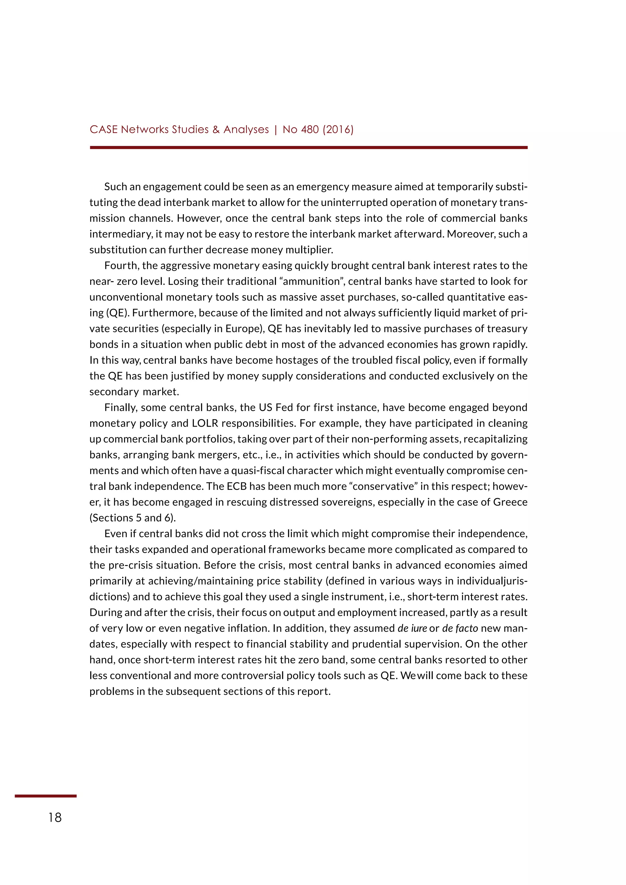 18
CASE Networks Studies & Analyses | No 480 (2016)
Such an engagement could be seen as an emergency measure aimed at temporarily substi-
tuting the dead interbank market to allow for the uninterrupted operation of monetary trans-
mission channels. However, once the central bank steps into the role of commercial banks
intermediary, it may not be easy to restore the interbank market afterward. Moreover, such a
substitution can further decrease money multiplier.
Fourth, the aggressive monetary easing quickly brought central bank interest rates to the
near- zero level. Losing their traditional “ammunition”, central banks have started to look for
unconventional monetary tools such as massive asset purchases, so-called quantitative eas-
ing (QE). Furthermore, because of the limited and not always sufficiently liquid market of pri-
vate securities (especially in Europe), QE has inevitably led to massive purchases of treasury
bonds in a situation when public debt in most of the advanced economies has grown rapidly.
In this way, central banks have become hostages of the troubled fiscal policy, even if formally
the QE has been justified by money supply considerations and conducted exclusively on the
secondary market.
Finally, some central banks, the US Fed for first instance, have become engaged beyond
monetary policy and LOLR responsibilities. For example, they have participated in cleaning
up commercial bank portfolios, taking over part of their non-performing assets, recapitalizing
banks, arranging bank mergers, etc., i.e., in activities which should be conducted by govern-
ments and which often have a quasi-fiscal character which might eventually compromise cen-
tral bank independence. The ECB has been much more “conservative” in this respect; howev-
er, it has become engaged in rescuing distressed sovereigns, especially in the case of Greece
(Sections 5 and 6).
Even if central banks did not cross the limit which might compromise their independence,
their tasks expanded and operational frameworks became more complicated as compared to
the pre-crisis situation. Before the crisis, most central banks in advanced economies aimed
primarily at achieving/maintaining price stability (defined in various ways in individualjuris-
dictions) and to achieve this goal they used a single instrument, i.e., short-term interest rates.
During and after the crisis, their focus on output and employment increased, partly as a result
of very low or even negative inflation. In addition, they assumed de iure or de facto new man-
dates, especially with respect to financial stability and prudential supervision. On the other
hand, once short-term interest rates hit the zero band, some central banks resorted to other
less conventional and more controversial policy tools such as QE. Wewill come back to these
problems in the subsequent sections of this report.
 