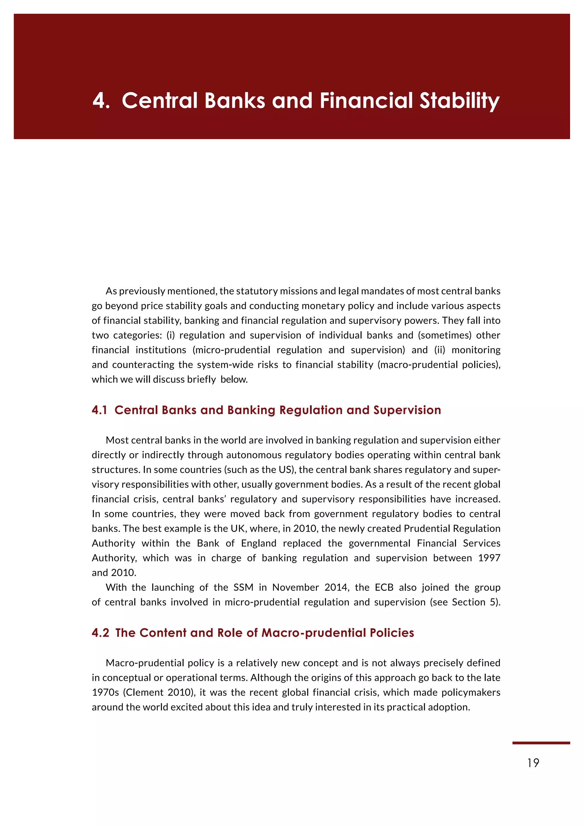 19
4.  Central Banks and Financial Stability
As previously mentioned, the statutory missions and legal mandates of most central banks
go beyond price stability goals and conducting monetary policy and include various aspects
of financial stability, banking and financial regulation and supervisory powers. They fall into
two categories: (i) regulation and supervision of individual banks and (sometimes) other
financial institutions (micro-prudential regulation and supervision) and (ii) monitoring
and counteracting the system-wide risks to financial stability (macro-prudential policies),
which we will discuss briefly below.
4.1  Central Banks and Banking Regulation and Supervision
Most central banks in the world are involved in banking regulation and supervision either
directly or indirectly through autonomous regulatory bodies operating within central bank
structures. In some countries (such as the US), the central bank shares regulatory and super-
visory responsibilities with other, usually government bodies. As a result of the recent global
financial crisis, central banks’ regulatory and supervisory responsibilities have increased.
In some countries, they were moved back from government regulatory bodies to central
banks. The best example is the UK, where, in 2010, the newly created Prudential Regulation
Authority within the Bank of England replaced the governmental Financial Services
Authority, which was in charge of banking regulation and supervision between 1997
and 2010.
With the launching of the SSM in November 2014, the ECB also joined the group
of central banks involved in micro-prudential regulation and supervision (see Section 5).
4.2  The Content and Role of Macro-prudential Policies
Macro-prudential policy is a relatively new concept and is not always precisely defined
in conceptual or operational terms. Although the origins of this approach go back to the late
1970s (Clement 2010), it was the recent global financial crisis, which made policymakers
around the world excited about this idea and truly interested in its practical adoption.
 