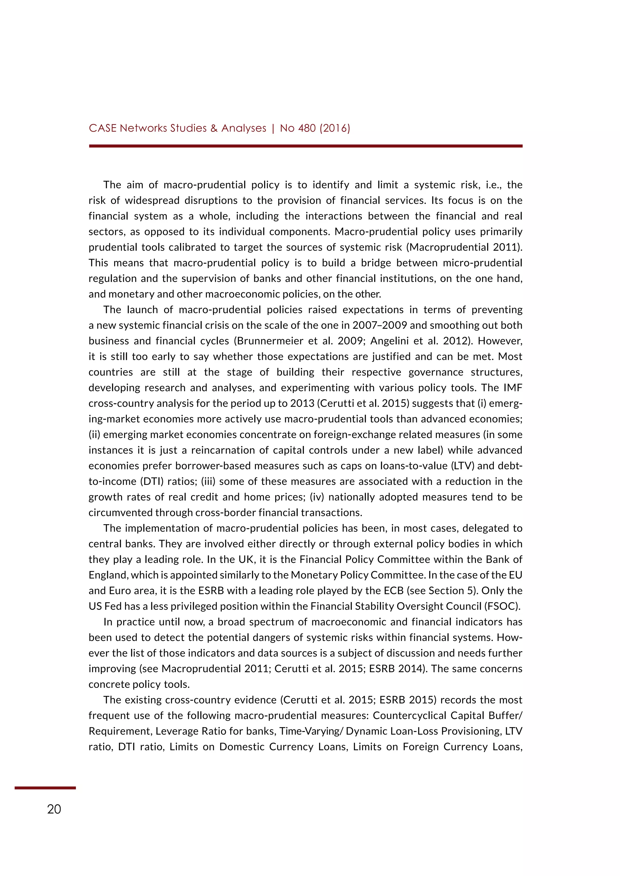 20
CASE Networks Studies & Analyses | No 480 (2016)
The aim of macro-prudential policy is to identify and limit a systemic risk, i.e., the
risk of widespread disruptions to the provision of financial services. Its focus is on the
financial system as a whole, including the interactions between the financial and real
sectors, as opposed to its individual components. Macro-prudential policy uses primarily
prudential tools calibrated to target the sources of systemic risk (Macroprudential 2011).
This means that macro-prudential policy is to build a bridge between micro-prudential
regulation and the supervision of banks and other financial institutions, on the one hand,
and monetary and other macroeconomic policies, on the other.
The launch of macro-prudential policies raised expectations in terms of preventing
a new systemic financial crisis on the scale of the one in 2007–2009 and smoothing out both
business and financial cycles (Brunnermeier et al. 2009; Angelini et al. 2012). However,
it is still too early to say whether those expectations are justified and can be met. Most
countries are still at the stage of building their respective governance structures,
developing research and analyses, and experimenting with various policy tools. The IMF
cross-country analysis for the period up to 2013 (Cerutti et al. 2015) suggests that (i) emerg-
ing-market economies more actively use macro-prudential tools than advanced economies;
(ii) emerging market economies concentrate on foreign-exchange related measures (in some
instances it is just a reincarnation of capital controls under a new label) while advanced
economies prefer borrower-based measures such as caps on loans-to-value (LTV) and debt-
to-income (DTI) ratios; (iii) some of these measures are associated with a reduction in the
growth rates of real credit and home prices; (iv) nationally adopted measures tend to be
circumvented through cross-border financial transactions.
The implementation of macro-prudential policies has been, in most cases, delegated to
central banks. They are involved either directly or through external policy bodies in which
they play a leading role. In the UK, it is the Financial Policy Committee within the Bank of
England, which is appointed similarly to the Monetary Policy Committee. In the case of the EU
and Euro area, it is the ESRB with a leading role played by the ECB (see Section 5). Only the
US Fed has a less privileged position within the Financial Stability Oversight Council (FSOC).
In practice until now, a broad spectrum of macroeconomic and financial indicators has
been used to detect the potential dangers of systemic risks within financial systems. How-
ever the list of those indicators and data sources is a subject of discussion and needs further
improving (see Macroprudential 2011; Cerutti et al. 2015; ESRB 2014). The same concerns
concrete policy tools.
The existing cross-country evidence (Cerutti et al. 2015; ESRB 2015) records the most
frequent use of the following macro-prudential measures: Countercyclical Capital Buffer/
Requirement, Leverage Ratio for banks, Time-Varying/ Dynamic Loan-Loss Provisioning, LTV
ratio, DTI ratio, Limits on Domestic Currency Loans, Limits on Foreign Currency Loans,
 