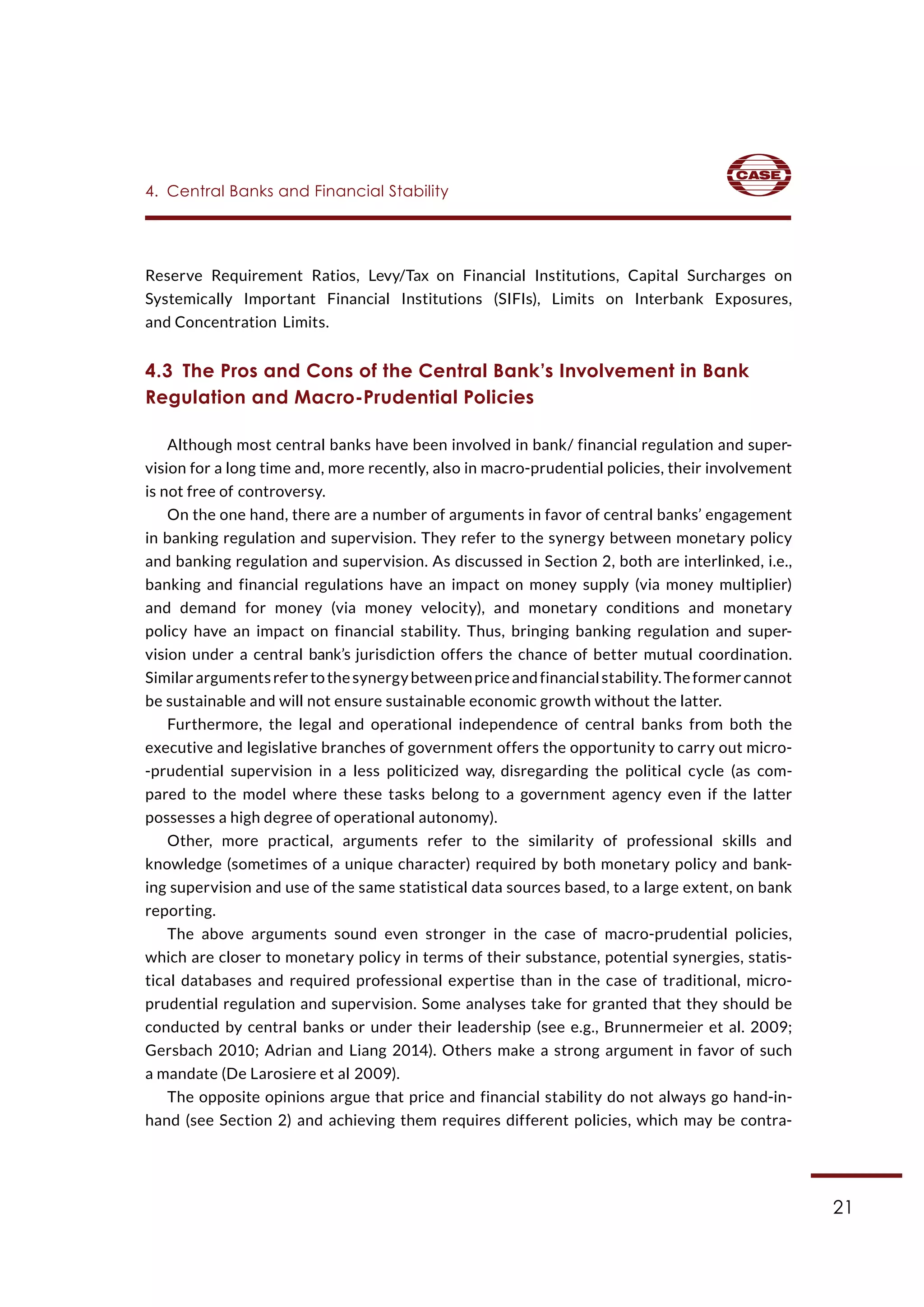 21
4.  Central Banks and Financial Stability
Reserve Requirement Ratios, Levy/Tax on Financial Institutions, Capital Surcharges on
Systemically Important Financial Institutions (SIFIs), Limits on Interbank Exposures,
and Concentration Limits.
4.3  The Pros and Cons of the Central Bank’s Involvement in Bank
Regulation and Macro-Prudential Policies
Although most central banks have been involved in bank/ financial regulation and super-
vision for a long time and, more recently, also in macro-prudential policies, their involvement
is not free of controversy.
On the one hand, there are a number of arguments in favor of central banks’ engagement
in banking regulation and supervision. They refer to the synergy between monetary policy
and banking regulation and supervision. As discussed in Section 2, both are interlinked, i.e.,
banking and financial regulations have an impact on money supply (via money multiplier)
and demand for money (via money velocity), and monetary conditions and monetary
policy have an impact on financial stability. Thus, bringing banking regulation and super-
vision under a central bank’s jurisdiction offers the chance of better mutual coordination.
Similarargumentsrefertothesynergybetweenpriceandfinancialstability.Theformercannot
be sustainable and will not ensure sustainable economic growth without the latter.
Furthermore, the legal and operational independence of central banks from both the
executive and legislative branches of government offers the opportunity to carry out micro-
-prudential supervision in a less politicized way, disregarding the political cycle (as com-
pared to the model where these tasks belong to a government agency even if the latter
possesses a high degree of operational autonomy).
Other, more practical, arguments refer to the similarity of professional skills and
knowledge (sometimes of a unique character) required by both monetary policy and bank-
ing supervision and use of the same statistical data sources based, to a large extent, on bank
reporting.
The above arguments sound even stronger in the case of macro-prudential policies,
which are closer to monetary policy in terms of their substance, potential synergies, statis-
tical databases and required professional expertise than in the case of traditional, micro-
prudential regulation and supervision. Some analyses take for granted that they should be
conducted by central banks or under their leadership (see e.g., Brunnermeier et al. 2009;
Gersbach 2010; Adrian and Liang 2014). Others make a strong argument in favor of such
a mandate (De Larosiere et al 2009).
The opposite opinions argue that price and financial stability do not always go hand-in-
hand (see Section 2) and achieving them requires different policies, which may be contra-
 
