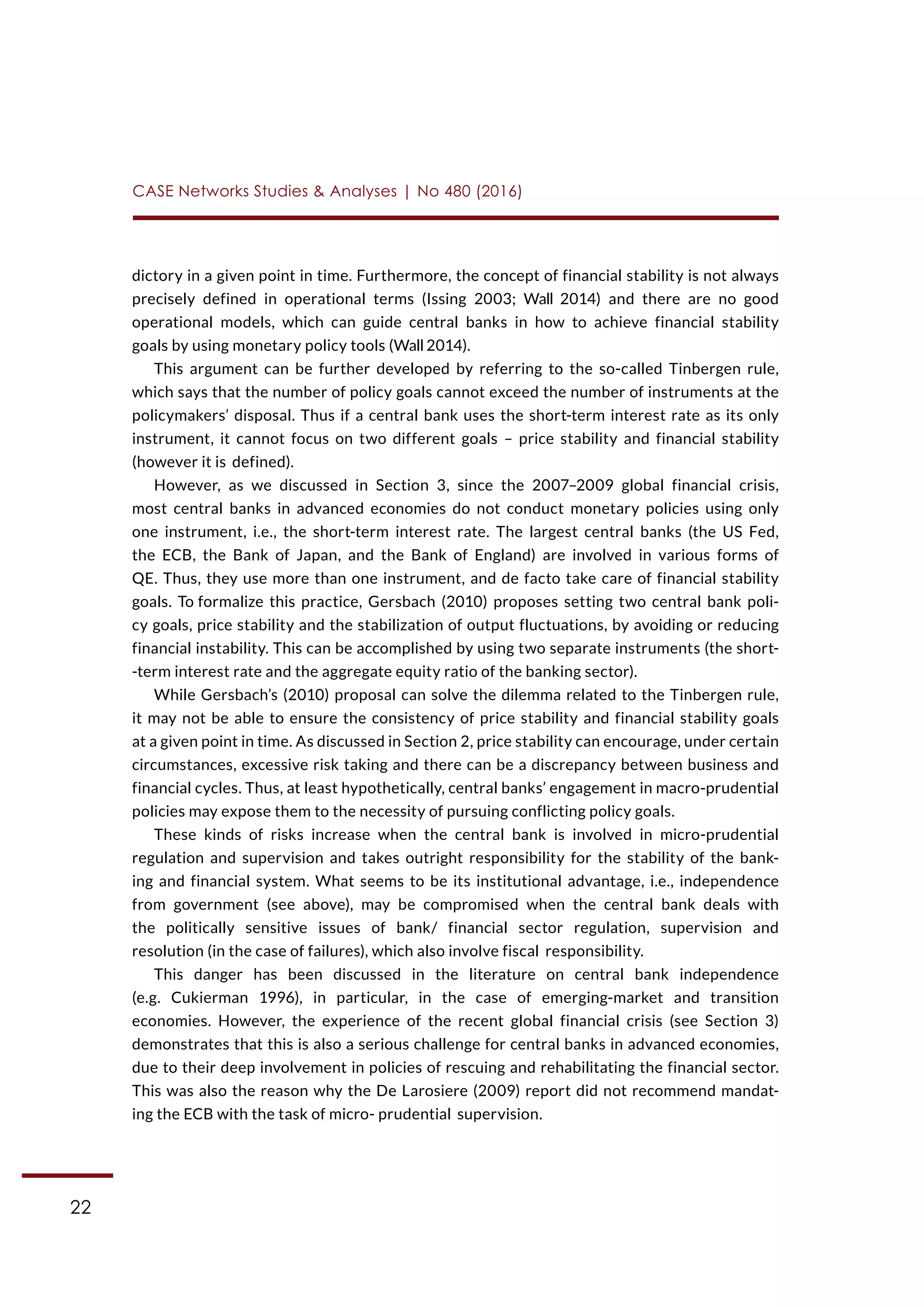 22
CASE Networks Studies & Analyses | No 480 (2016)
dictory in a given point in time. Furthermore, the concept of financial stability is not always
precisely defined in operational terms (Issing 2003; Wall 2014) and there are no good
operational models, which can guide central banks in how to achieve financial stability
goals by using monetary policy tools (Wall 2014).
This argument can be further developed by referring to the so-called Tinbergen rule,
which says that the number of policy goals cannot exceed the number of instruments at the
policymakers’ disposal. Thus if a central bank uses the short-term interest rate as its only
instrument, it cannot focus on two different goals – price stability and financial stability
(however it is defined).
However, as we discussed in Section 3, since the 2007–2009 global financial crisis,
most central banks in advanced economies do not conduct monetary policies using only
one instrument, i.e., the short-term interest rate. The largest central banks (the US Fed,
the ECB, the Bank of Japan, and the Bank of England) are involved in various forms of
QE. Thus, they use more than one instrument, and de facto take care of financial stability
goals. To formalize this practice, Gersbach (2010) proposes setting two central bank poli-
cy goals, price stability and the stabilization of output fluctuations, by avoiding or reducing
financial instability. This can be accomplished by using two separate instruments (the short-
-term interest rate and the aggregate equity ratio of the banking sector).
While Gersbach’s (2010) proposal can solve the dilemma related to the Tinbergen rule,
it may not be able to ensure the consistency of price stability and financial stability goals
at a given point in time. As discussed in Section 2, price stability can encourage, under certain
circumstances, excessive risk taking and there can be a discrepancy between business and
financial cycles. Thus, at least hypothetically, central banks’ engagement in macro-prudential
policies may expose them to the necessity of pursuing conflicting policy goals.
These kinds of risks increase when the central bank is involved in micro-prudential
regulation and supervision and takes outright responsibility for the stability of the bank-
ing and financial system. What seems to be its institutional advantage, i.e., independence
from government (see above), may be compromised when the central bank deals with
the politically sensitive issues of bank/ financial sector regulation, supervision and
resolution (in the case of failures), which also involve fiscal responsibility.
This danger has been discussed in the literature on central bank independence
(e.g. Cukierman 1996), in particular, in the case of emerging-market and transition
economies. However, the experience of the recent global financial crisis (see Section 3)
demonstrates that this is also a serious challenge for central banks in advanced economies,
due to their deep involvement in policies of rescuing and rehabilitating the financial sector.
This was also the reason why the De Larosiere (2009) report did not recommend mandat-
ing the ECB with the task of micro- prudential supervision.
 