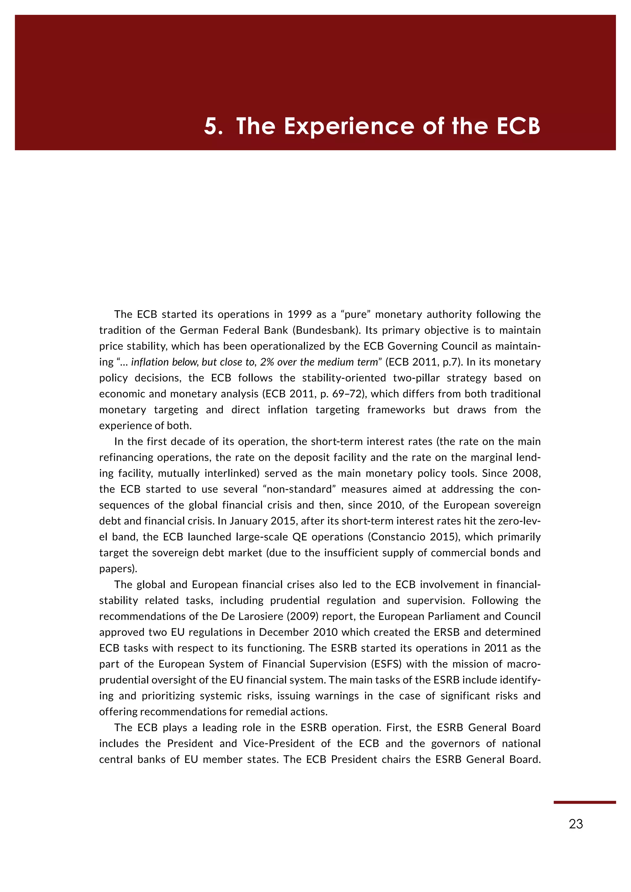 23
5.  The Experience of the ECB
The ECB started its operations in 1999 as a “pure” monetary authority following the
tradition of the German Federal Bank (Bundesbank). Its primary objective is to maintain
price stability, which has been operationalized by the ECB Governing Council as maintain-
ing “… inflation below, but close to, 2% over the medium term” (ECB 2011, p.7). In its monetary
policy decisions, the ECB follows the stability-oriented two-pillar strategy based on
economic and monetary analysis (ECB 2011, p. 69–72), which differs from both traditional
monetary targeting and direct inflation targeting frameworks but draws from the
experience of both.
In the first decade of its operation, the short-term interest rates (the rate on the main
refinancing operations, the rate on the deposit facility and the rate on the marginal lend-
ing facility, mutually interlinked) served as the main monetary policy tools. Since 2008,
the ECB started to use several “non-standard” measures aimed at addressing the con-
sequences of the global financial crisis and then, since 2010, of the European sovereign
debt and financial crisis. In January 2015, after its short-term interest rates hit the zero-lev-
el band, the ECB launched large-scale QE operations (Constancio 2015), which primarily
target the sovereign debt market (due to the insufficient supply of commercial bonds and
papers).
The global and European financial crises also led to the ECB involvement in financial-
stability related tasks, including prudential regulation and supervision. Following the
recommendations of the De Larosiere (2009) report, the European Parliament and Council
approved two EU regulations in December 2010 which created the ERSB and determined
ECB tasks with respect to its functioning. The ESRB started its operations in 2011 as the
part of the European System of Financial Supervision (ESFS) with the mission of macro-
prudential oversight of the EU financial system. The main tasks of the ESRB include identify-
ing and prioritizing systemic risks, issuing warnings in the case of significant risks and
offering recommendations for remedial actions.
The ECB plays a leading role in the ESRB operation. First, the ESRB General Board
includes the President and Vice-President of the ECB and the governors of national
central banks of EU member states. The ECB President chairs the ESRB General Board.
 