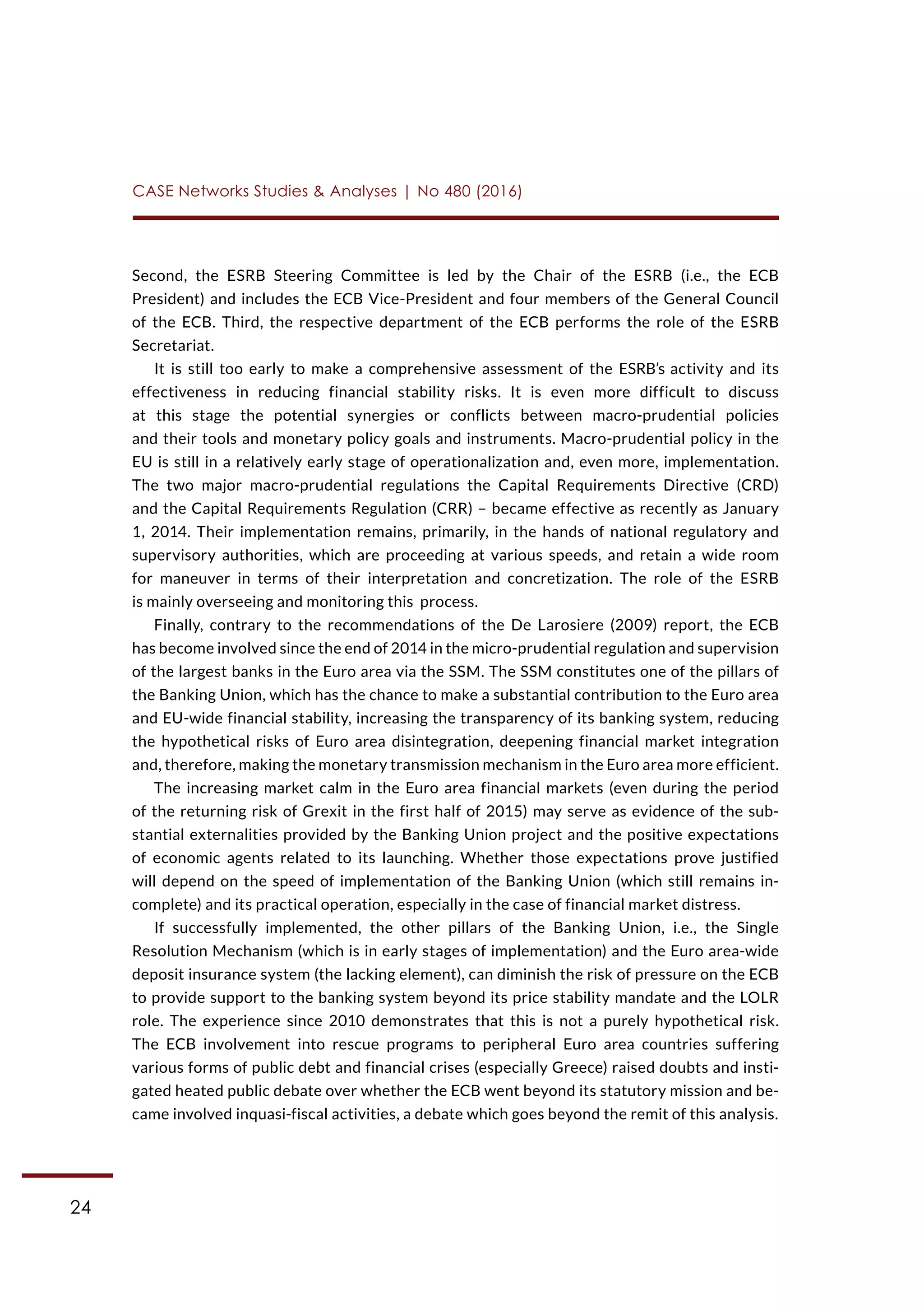 24
CASE Networks Studies & Analyses | No 480 (2016)
Second, the ESRB Steering Committee is led by the Chair of the ESRB (i.e., the ECB
President) and includes the ECB Vice-President and four members of the General Council
of the ECB. Third, the respective department of the ECB performs the role of the ESRB
Secretariat.
It is still too early to make a comprehensive assessment of the ESRB’s activity and its
effectiveness in reducing financial stability risks. It is even more difficult to discuss
at this stage the potential synergies or conflicts between macro-prudential policies
and their tools and monetary policy goals and instruments. Macro-prudential policy in the
EU is still in a relatively early stage of operationalization and, even more, implementation.
The two major macro-prudential regulations the Capital Requirements Directive (CRD)
and the Capital Requirements Regulation (CRR) – became effective as recently as January
1, 2014. Their implementation remains, primarily, in the hands of national regulatory and
supervisory authorities, which are proceeding at various speeds, and retain a wide room
for maneuver in terms of their interpretation and concretization. The role of the ESRB
is mainly overseeing and monitoring this process.
Finally, contrary to the recommendations of the De Larosiere (2009) report, the ECB
has become involved since the end of 2014 in the micro-prudential regulation and supervision
of the largest banks in the Euro area via the SSM. The SSM constitutes one of the pillars of
the Banking Union, which has the chance to make a substantial contribution to the Euro area
and EU-wide financial stability, increasing the transparency of its banking system, reducing
the hypothetical risks of Euro area disintegration, deepening financial market integration
and, therefore, making the monetary transmission mechanism in the Euro area more efficient.
The increasing market calm in the Euro area financial markets (even during the period
of the returning risk of Grexit in the first half of 2015) may serve as evidence of the sub-
stantial externalities provided by the Banking Union project and the positive expectations
of economic agents related to its launching. Whether those expectations prove justified
will depend on the speed of implementation of the Banking Union (which still remains in-
complete) and its practical operation, especially in the case of financial market distress.
If successfully implemented, the other pillars of the Banking Union, i.e., the Single
Resolution Mechanism (which is in early stages of implementation) and the Euro area-wide
deposit insurance system (the lacking element), can diminish the risk of pressure on the ECB
to provide support to the banking system beyond its price stability mandate and the LOLR
role. The experience since 2010 demonstrates that this is not a purely hypothetical risk.
The ECB involvement into rescue programs to peripheral Euro area countries suffering
various forms of public debt and financial crises (especially Greece) raised doubts and insti-
gated heated public debate over whether the ECB went beyond its statutory mission and be-
came involved inquasi-fiscal activities, a debate which goes beyond the remit of this analysis.
 