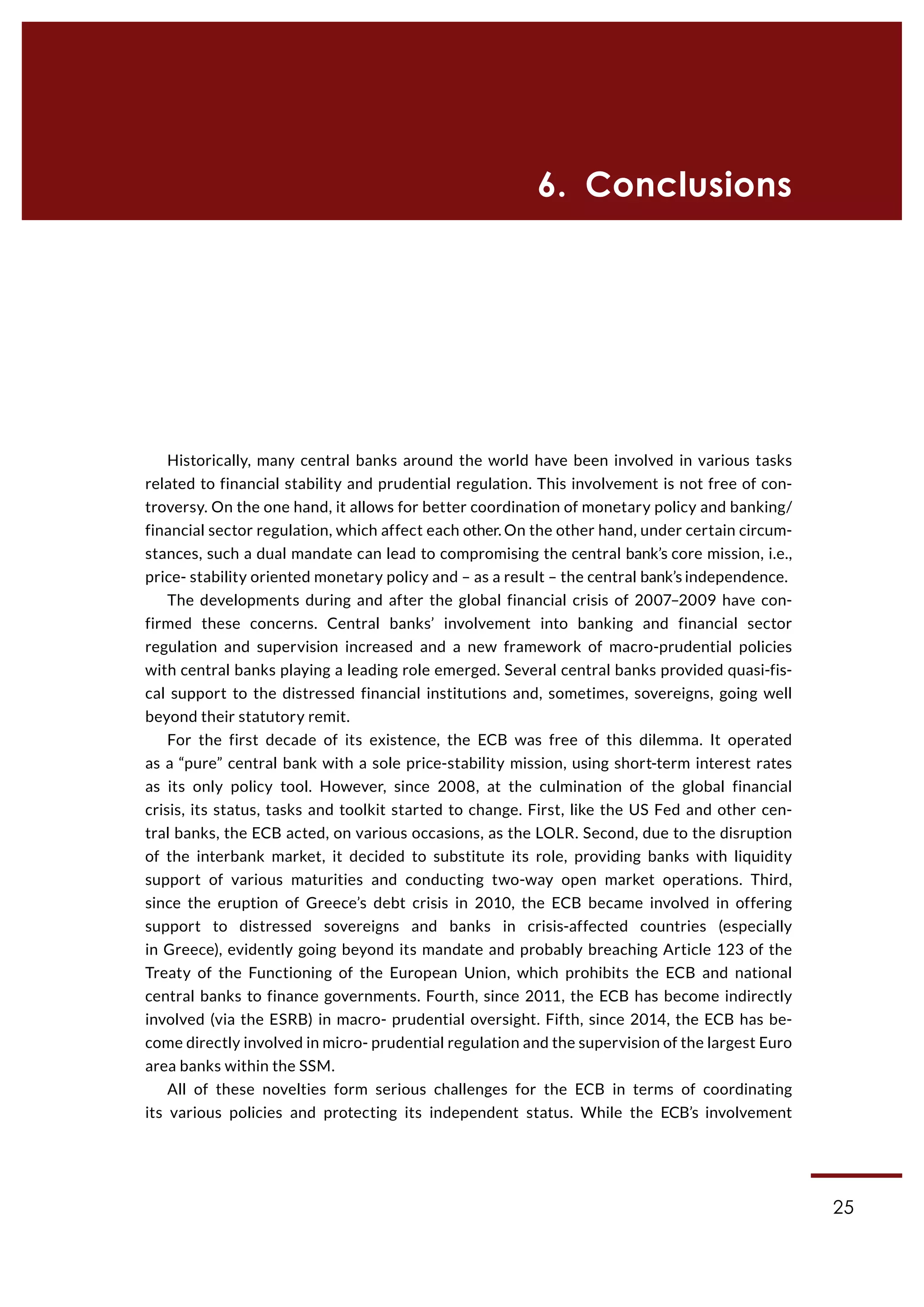 25
6. Conclusions
Historically, many central banks around the world have been involved in various tasks
related to financial stability and prudential regulation. This involvement is not free of con-
troversy. On the one hand, it allows for better coordination of monetary policy and banking/
financial sector regulation, which affect each other. On the other hand, under certain circum-
stances, such a dual mandate can lead to compromising the central bank’s core mission, i.e.,
price- stability oriented monetary policy and – as a result – the central bank’s independence.
The developments during and after the global financial crisis of 2007–2009 have con-
firmed these concerns. Central banks’ involvement into banking and financial sector
regulation and supervision increased and a new framework of macro-prudential policies
with central banks playing a leading role emerged. Several central banks provided quasi-fis-
cal support to the distressed financial institutions and, sometimes, sovereigns, going well
beyond their statutory remit.
For the first decade of its existence, the ECB was free of this dilemma. It operated
as a “pure” central bank with a sole price-stability mission, using short-term interest rates
as its only policy tool. However, since 2008, at the culmination of the global financial
crisis, its status, tasks and toolkit started to change. First, like the US Fed and other cen-
tral banks, the ECB acted, on various occasions, as the LOLR. Second, due to the disruption
of the interbank market, it decided to substitute its role, providing banks with liquidity
support of various maturities and conducting two-way open market operations. Third,
since the eruption of Greece’s debt crisis in 2010, the ECB became involved in offering
support to distressed sovereigns and banks in crisis-affected countries (especially
in Greece), evidently going beyond its mandate and probably breaching Article 123 of the
Treaty of the Functioning of the European Union, which prohibits the ECB and national
central banks to finance governments. Fourth, since 2011, the ECB has become indirectly
involved (via the ESRB) in macro- prudential oversight. Fifth, since 2014, the ECB has be-
come directly involved in micro- prudential regulation and the supervision of the largest Euro
area banks within the SSM.
All of these novelties form serious challenges for the ECB in terms of coordinating
its various policies and protecting its independent status. While the ECB’s involvement
 