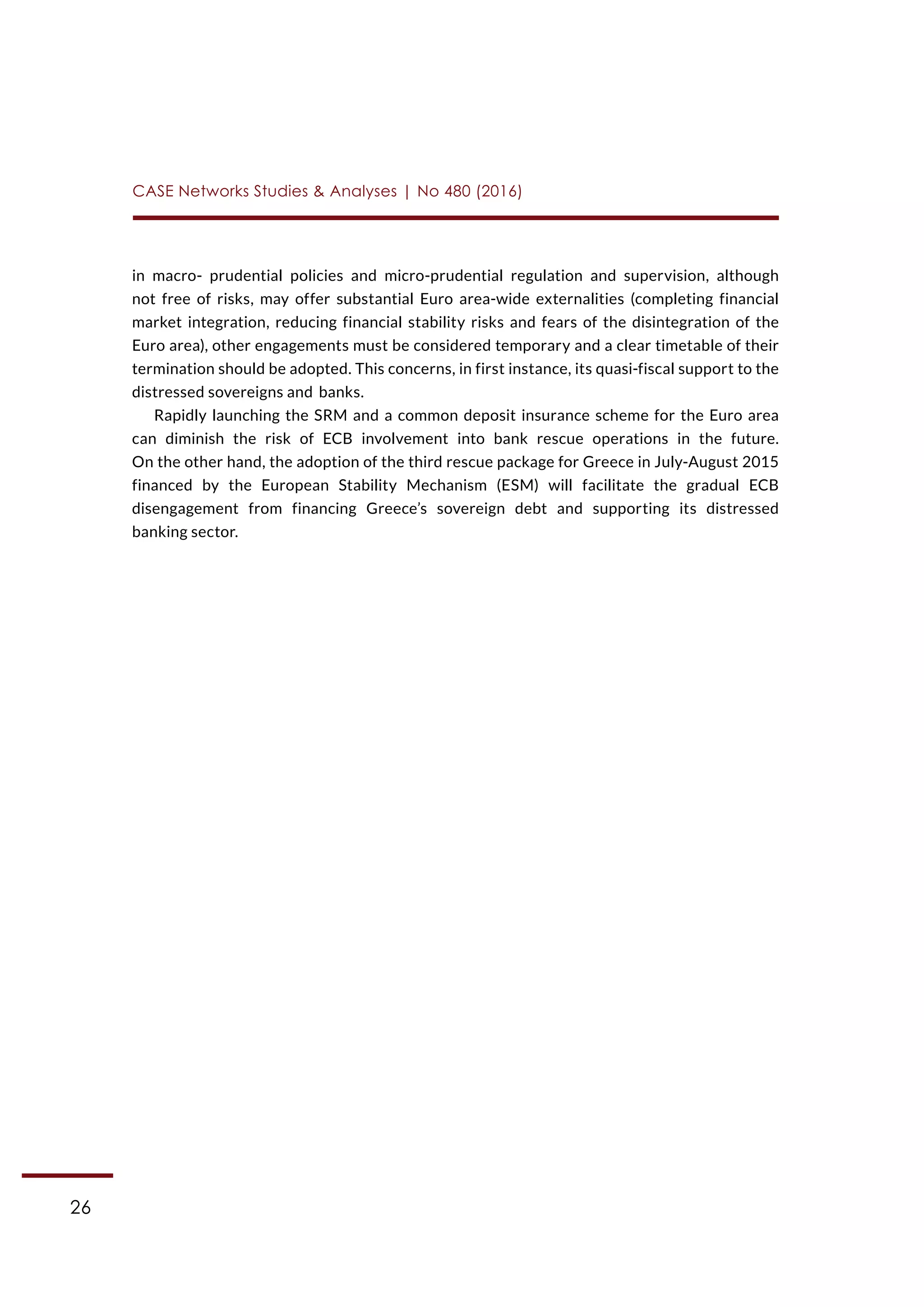 26
CASE Networks Studies & Analyses | No 480 (2016)
in macro- prudential policies and micro-prudential regulation and supervision, although
not free of risks, may offer substantial Euro area-wide externalities (completing financial
market integration, reducing financial stability risks and fears of the disintegration of the
Euro area), other engagements must be considered temporary and a clear timetable of their
termination should be adopted. This concerns, in first instance, its quasi-fiscal support to the
distressed sovereigns and banks.
Rapidly launching the SRM and a common deposit insurance scheme for the Euro area
can diminish the risk of ECB involvement into bank rescue operations in the future.
On the other hand, the adoption of the third rescue package for Greece in July-August 2015
financed by the European Stability Mechanism (ESM) will facilitate the gradual ECB
disengagement from financing Greece’s sovereign debt and supporting its distressed
banking sector.
 