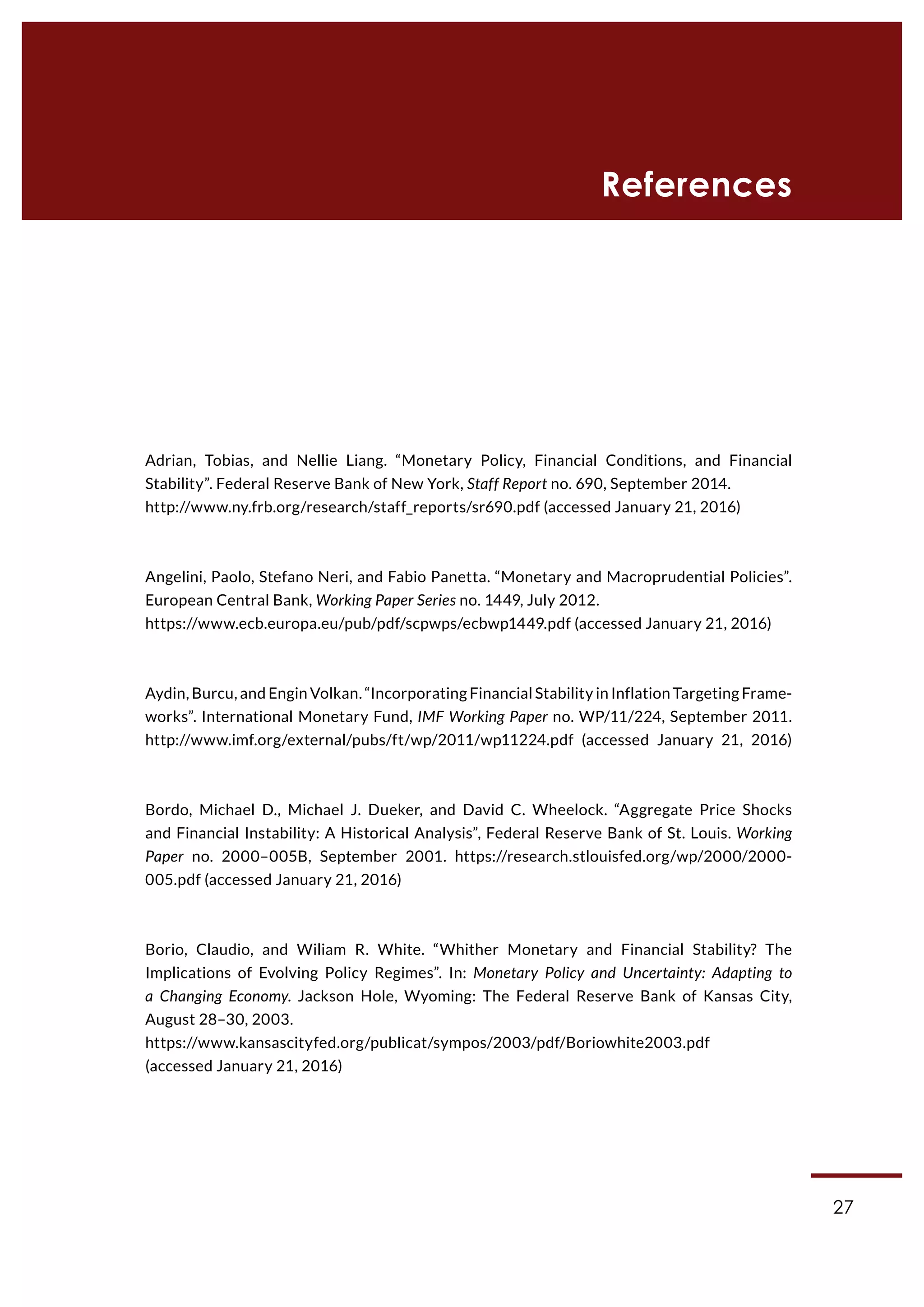 27
References
Adrian, Tobias, and Nellie Liang. “Monetary Policy, Financial Conditions, and Financial
Stability”. Federal Reserve Bank of New York, Staff Report no. 690, September 2014.
http://www.ny.frb.org/research/staff_reports/sr690.pdf (accessed January 21, 2016)
Angelini, Paolo, Stefano Neri, and Fabio Panetta. “Monetary and Macroprudential Policies”.
European Central Bank, Working Paper Series no. 1449, July 2012.
https://www.ecb.europa.eu/pub/pdf/scpwps/ecbwp1449.pdf (accessed January 21, 2016)
Aydin, Burcu, and Engin Volkan. “Incorporating Financial Stability in Inflation Targeting Frame-
works”. International Monetary Fund, IMF Working Paper no. WP/11/224, September 2011.
http://www.imf.org/external/pubs/ft/wp/2011/wp11224.pdf (accessed January 21, 2016)
Bordo, Michael D., Michael J. Dueker, and David C. Wheelock. “Aggregate Price Shocks
and Financial Instability: A Historical Analysis”, Federal Reserve Bank of St. Louis. Working
Paper no. 2000–005B, September 2001. https://research.stlouisfed.org/wp/2000/2000-
005.pdf (accessed January 21, 2016)
Borio, Claudio, and Wiliam R. White. “Whither Monetary and Financial Stability? The
Implications of Evolving Policy Regimes”. In: Monetary Policy and Uncertainty: Adapting to
a Changing Economy. Jackson Hole, Wyoming: The Federal Reserve Bank of Kansas City,
August 28–30, 2003.
https://www.kansascityfed.org/publicat/sympos/2003/pdf/Boriowhite2003.pdf
(accessed January 21, 2016)
 