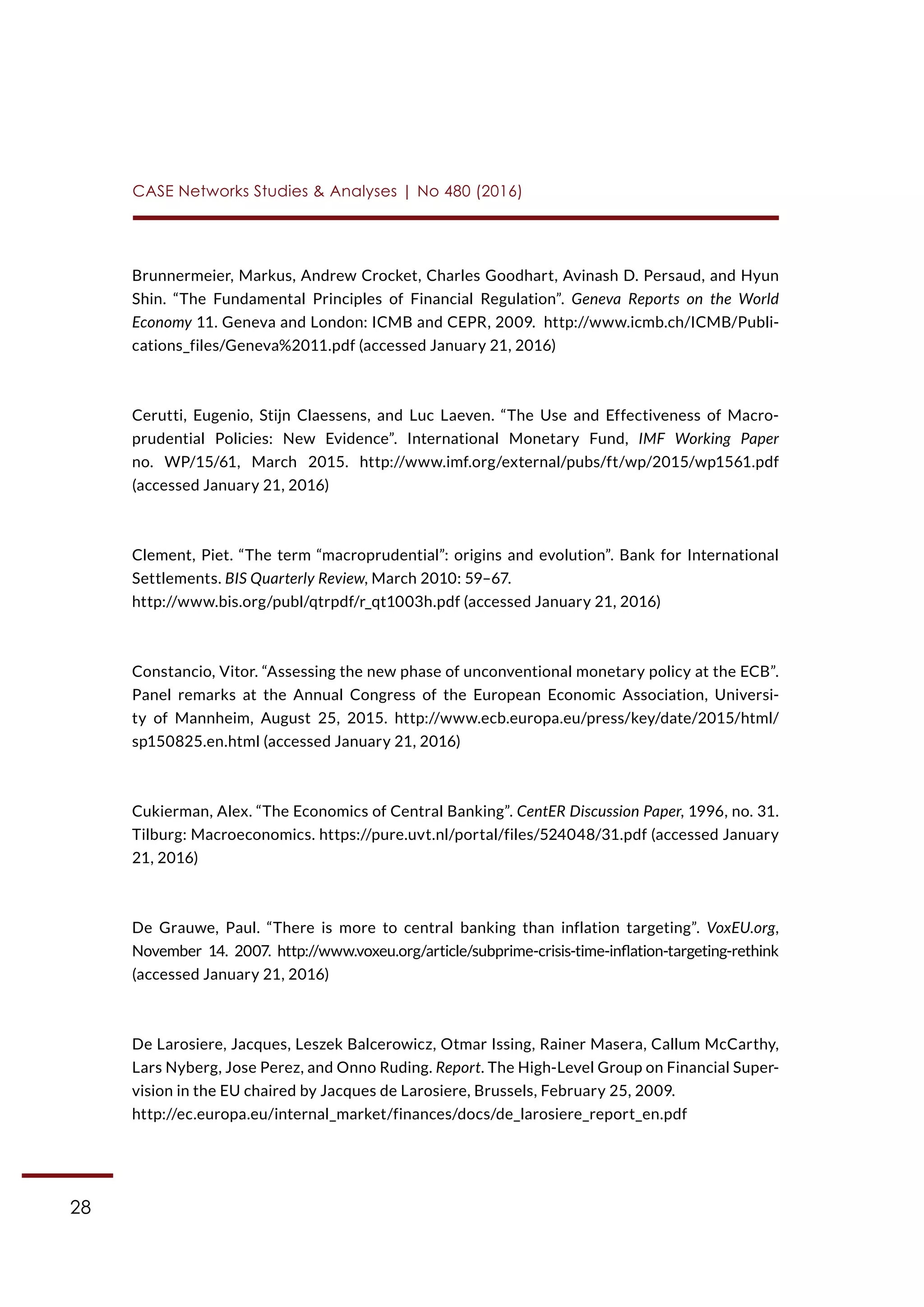 28
CASE Networks Studies & Analyses | No 480 (2016)
Brunnermeier, Markus, Andrew Crocket, Charles Goodhart, Avinash D. Persaud, and Hyun
Shin. “The Fundamental Principles of Financial Regulation”. Geneva Reports on the World
Economy 11. Geneva and London: ICMB and CEPR, 2009. http://www.icmb.ch/ICMB/Publi-
cations_files/Geneva%2011.pdf (accessed January 21, 2016)
Cerutti, Eugenio, Stijn Claessens, and Luc Laeven. “The Use and Effectiveness of Macro-
prudential Policies: New Evidence”. International Monetary Fund, IMF Working Paper
no. WP/15/61, March 2015. http://www.imf.org/external/pubs/ft/wp/2015/wp1561.pdf
(accessed January 21, 2016)
Clement, Piet. “The term “macroprudential”: origins and evolution”. Bank for International
Settlements. BIS Quarterly Review, March 2010: 59–67.
http://www.bis.org/publ/qtrpdf/r_qt1003h.pdf (accessed January 21, 2016)
Constancio, Vitor. “Assessing the new phase of unconventional monetary policy at the ECB”.
Panel remarks at the Annual Congress of the European Economic Association, Universi-
ty of Mannheim, August 25, 2015. http://www.ecb.europa.eu/press/key/date/2015/html/
sp150825.en.html (accessed January 21, 2016)
Cukierman, Alex. “The Economics of Central Banking”. CentER Discussion Paper, 1996, no. 31.
Tilburg: Macroeconomics. https://pure.uvt.nl/portal/files/524048/31.pdf (accessed January
21, 2016)
De Grauwe, Paul. “There is more to central banking than inflation targeting”. VoxEU.org,
November 14. 2007. http://www.voxeu.org/article/subprime-crisis-time-inflation-targeting-rethink
(accessed January 21, 2016)
De Larosiere, Jacques, Leszek Balcerowicz, Otmar Issing, Rainer Masera, Callum McCarthy,
Lars Nyberg, Jose Perez, and Onno Ruding. Report. The High-Level Group on Financial Super-
vision in the EU chaired by Jacques de Larosiere, Brussels, February 25, 2009.
http://ec.europa.eu/internal_market/finances/docs/de_larosiere_report_en.pdf
 
