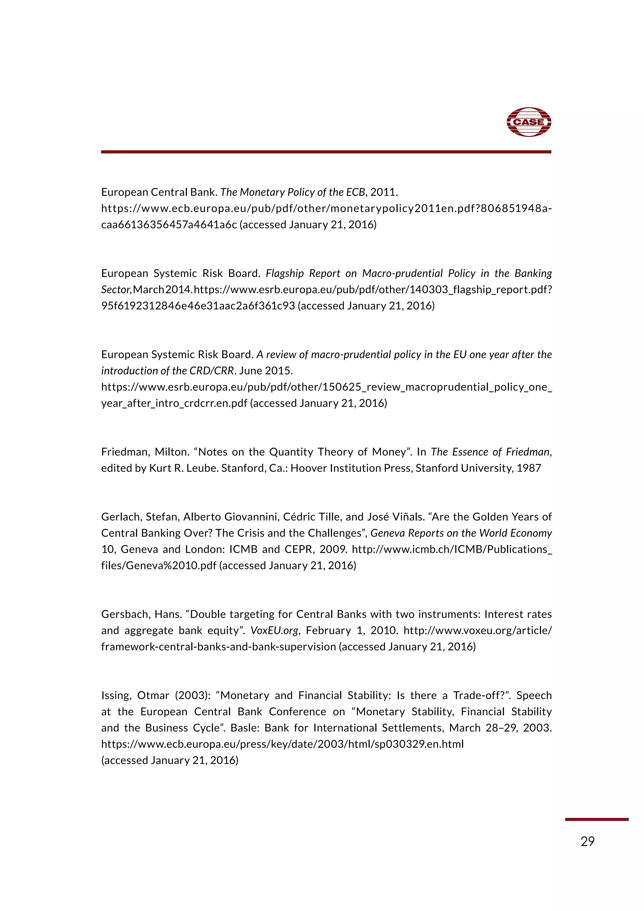 29
European Central Bank. The Monetary Policy of the ECB, 2011.
https://www.ecb.europa.eu/pub/pdf/other/monetarypolicy2011en.pdf?806851948a-
caa66136356457a4641a6c (accessed January 21, 2016)
European Systemic Risk Board. Flagship Report on Macro-prudential Policy in the Banking
Sector,March2014.https://www.esrb.europa.eu/pub/pdf/other/140303_flagship_report.pdf?
95f6192312846e46e31aac2a6f361c93 (accessed January 21, 2016)
European Systemic Risk Board. A review of macro-prudential policy in the EU one year after the
introduction of the CRD/CRR. June 2015.
https://www.esrb.europa.eu/pub/pdf/other/150625_review_macroprudential_policy_one_
year_after_intro_crdcrr.en.pdf (accessed January 21, 2016)
Friedman, Milton. “Notes on the Quantity Theory of Money”. In The Essence of Friedman,
edited by Kurt R. Leube. Stanford, Ca.: Hoover Institution Press, Stanford University, 1987
Gerlach, Stefan, Alberto Giovannini, Cédric Tille, and José Viñals. “Are the Golden Years of
Central Banking Over? The Crisis and the Challenges”, Geneva Reports on the World Economy
10, Geneva and London: ICMB and CEPR, 2009. http://www.icmb.ch/ICMB/Publications_
files/Geneva%2010.pdf (accessed January 21, 2016)
Gersbach, Hans. “Double targeting for Central Banks with two instruments: Interest rates
and aggregate bank equity”. VoxEU.org, February 1, 2010. http://www.voxeu.org/article/
framework-central-banks-and-bank-supervision (accessed January 21, 2016)
Issing, Otmar (2003): “Monetary and Financial Stability: Is there a Trade-off?”. Speech
at the European Central Bank Conference on “Monetary Stability, Financial Stability
and the Business Cycle”. Basle: Bank for International Settlements, March 28–29, 2003.
https://www.ecb.europa.eu/press/key/date/2003/html/sp030329.en.html
(accessed January 21, 2016)
 