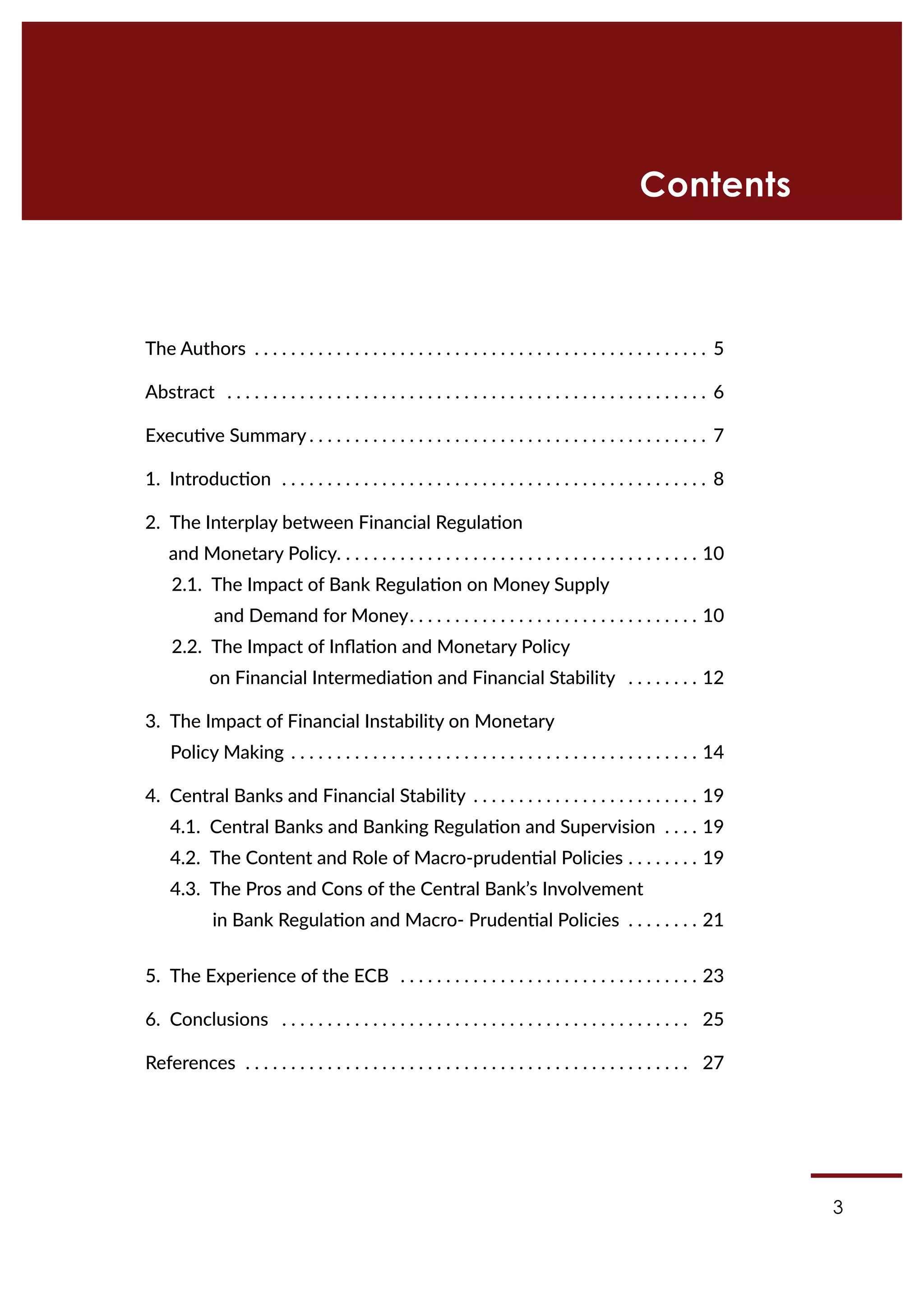 3
Contents
The Authors .  .  .  .  .  .  .  .  .  .  .  .  .  .  .  .  .  .  .  .  .  .  .  .  .  .  .  .  .  .  .  .  .  .  .  .  .  .  .  .  .  .  .  .  .  .  .  .  .  . 5
Abstract .  .  .  .  .  .  .  .  .  .  .  .  .  .  .  .  .  .  .  .  .  .  .  .  .  .  .  .  .  .  .  .  .  .  .  .  .  .  .  .  .  .  .  .  .  .  .  .  .  .  .  .  . 6
Executive Summary.  .  .  .  .  .  .  .  .  .  .  .  .  .  .  .  .  .  .  .  .  .  .  .  .  .  .  .  .  .  .  .  .  .  .  .  .  .  .  .  .  .  .  . 7
1. Introduction .  .  .  .  .  .  .  .  .  .  .  .  .  .  .  .  .  .  .  .  .  .  .  .  .  .  .  .  .  .  .  .  .  .  .  .  .  .  .  .  .  .  .  .  .  .  . 8
2. The Interplay between Financial Regulation
and Monetary Policy. .  .  .  .  .  .  .  .  .  .  .  .  .  .  .  .  .  .  .  .  .  .  .  .  .  .  .  .  .  .  .  .  .  .  .  .  .  .  . 10
2.1. The Impact of Bank Regulation on Money Supply
and Demand for Money. .  .  .  .  .  .  .  .  .  .  .  .  .  .  .  .  .  .  .  .  .  .  .  .  .  .  .  .  .  .  . 10
2.2. The Impact of Inflation and Monetary Policy
on Financial Intermediation and Financial Stability .  .  .  .  .  .  .  . 12
3. The Impact of Financial Instability on Monetary
Policy Making.  .  .  .  .  .  .  .  .  .  .  .  .  .  .  .  .  .  .  .  .  .  .  .  .  .  .  .  .  .  .  .  .  .  .  .  .  .  .  .  .  .  .  .  . 14
4. Central Banks and Financial Stability .  .  .  .  .  .  .  .  .  .  .  .  .  .  .  .  .  .  .  .  .  .  .  .  . 19
4.1. Central Banks and Banking Regulation and Supervision .  .  .  . 19
4.2. The Content and Role of Macro-prudential Policies. .  .  .  .  .  .  . 19
4.3. The Pros and Cons of the Central Bank’s Involvement
in Bank Regulation and Macro- Prudential Policies .  .  .  .  .  .  .  . 21
5. The Experience of the ECB .  .  .  .  .  .  .  .  .  .  .  .  .  .  .  .  .  .  .  .  .  .  .  .  .  .  .  .  .  .  .  .  . 23
6. Conclusions .  .  .  .  .  .  .  .  .  .  .  .  .  .  .  .  .  .  .  .  .  .  .  .  .  .  .  .  .  .  .  .  .  .  .  .  .  .  .  .  .  .  .  .  .  . 25
References .  .  .  .  .  .  .  .  .  .  .  .  .  .  .  .  .  .  .  .  .  .  .  .  .  .  .  .  .  .  .  .  .  .  .  .  .  .  .  .  .  .  .  .  .  .  .  .  .  . 27
 