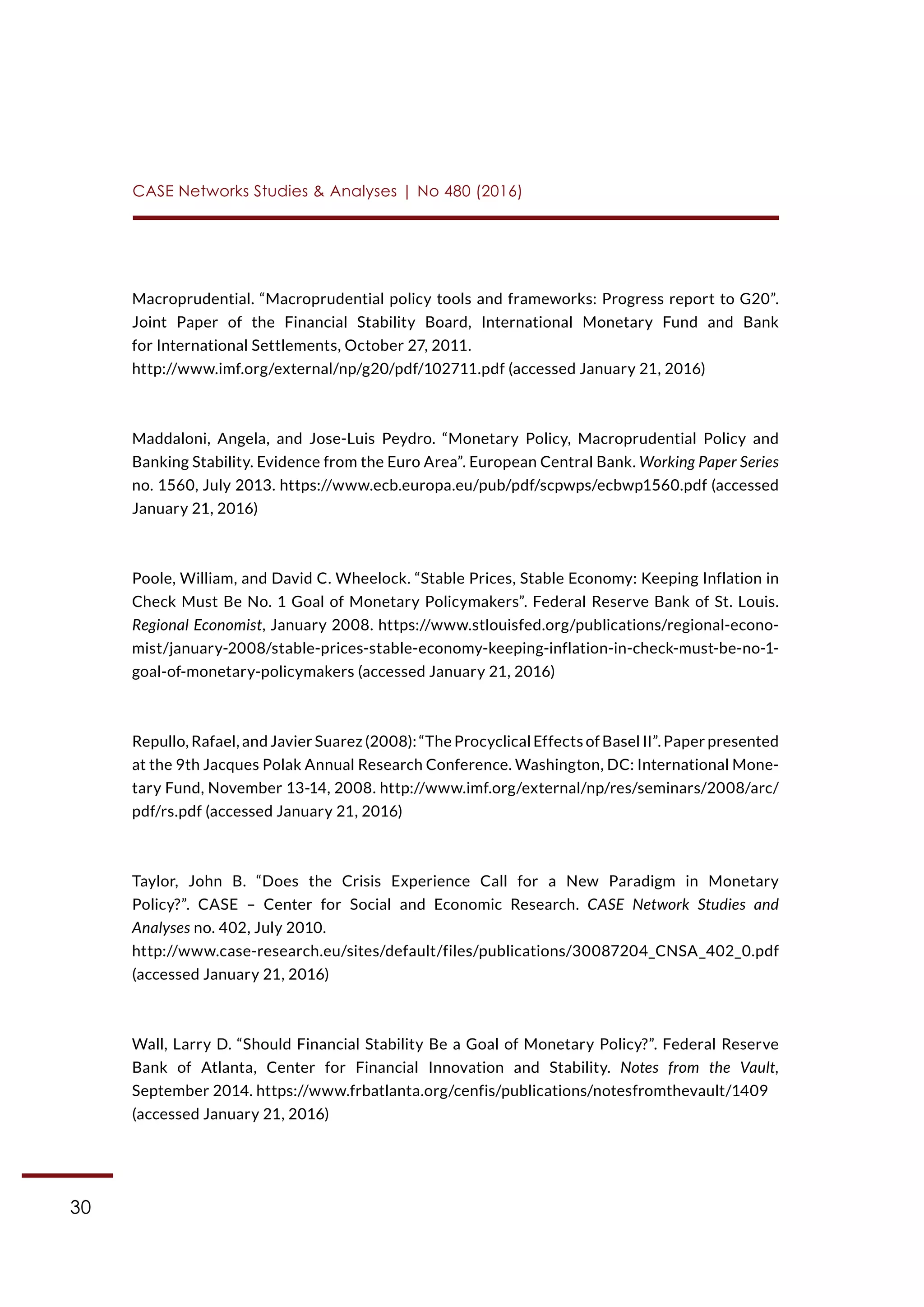 30
CASE Networks Studies & Analyses | No 480 (2016)
Macroprudential. “Macroprudential policy tools and frameworks: Progress report to G20”.
Joint Paper of the Financial Stability Board, International Monetary Fund and Bank
for International Settlements, October 27, 2011.
http://www.imf.org/external/np/g20/pdf/102711.pdf (accessed January 21, 2016)
Maddaloni, Angela, and Jose-Luis Peydro. “Monetary Policy, Macroprudential Policy and
Banking Stability. Evidence from the Euro Area”. European Central Bank. Working Paper Series
no. 1560, July 2013. https://www.ecb.europa.eu/pub/pdf/scpwps/ecbwp1560.pdf (accessed
January 21, 2016)
Poole, William, and David C. Wheelock. “Stable Prices, Stable Economy: Keeping Inflation in
Check Must Be No. 1 Goal of Monetary Policymakers”. Federal Reserve Bank of St. Louis.
Regional Economist, January 2008. https://www.stlouisfed.org/publications/regional-econo-
mist/january-2008/stable-prices-stable-economy-keeping-inflation-in-check-must-be-no-1-
goal-of-monetary-policymakers (accessed January 21, 2016)
Repullo, Rafael, and Javier Suarez (2008): “The Procyclical Effects of Basel II”. Paper presented
at the 9th Jacques Polak Annual Research Conference. Washington, DC: International Mone-
tary Fund, November 13-14, 2008. http://www.imf.org/external/np/res/seminars/2008/arc/
pdf/rs.pdf (accessed January 21, 2016)
Taylor, John B. “Does the Crisis Experience Call for a New Paradigm in Monetary
Policy?”. CASE – Center for Social and Economic Research. CASE Network Studies and
Analyses no. 402, July 2010.
http://www.case-research.eu/sites/default/files/publications/30087204_CNSA_402_0.pdf
(accessed January 21, 2016)
Wall, Larry D. “Should Financial Stability Be a Goal of Monetary Policy?”. Federal Reserve
Bank of Atlanta, Center for Financial Innovation and Stability. Notes from the Vault,
September 2014. https://www.frbatlanta.org/cenfis/publications/notesfromthevault/1409
(accessed January 21, 2016)
 