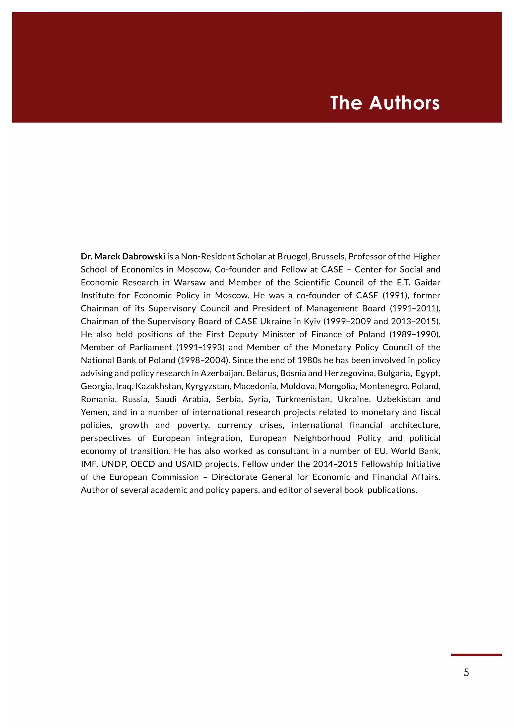 5
Dr. Marek Dabrowski is a Non-Resident Scholar at Bruegel, Brussels, Professor of the Higher
School of Economics in Moscow, Co-founder and Fellow at CASE – Center for Social and
Economic Research in Warsaw and Member of the Scientific Council of the E.T. Gaidar
Institute for Economic Policy in Moscow. He was a co-founder of CASE (1991), former
Chairman of its Supervisory Council and President of Management Board (1991–2011),
Chairman of the Supervisory Board of CASE Ukraine in Kyiv (1999–2009 and 2013–2015).
He also held positions of the First Deputy Minister of Finance of Poland (1989–1990),
Member of Parliament (1991–1993) and Member of the Monetary Policy Council of the
National Bank of Poland (1998–2004). Since the end of 1980s he has been involved in policy
advising and policy research in Azerbaijan, Belarus, Bosnia and Herzegovina, Bulgaria, Egypt,
Georgia, Iraq, Kazakhstan, Kyrgyzstan, Macedonia, Moldova, Mongolia, Montenegro, Poland,
Romania, Russia, Saudi Arabia, Serbia, Syria, Turkmenistan, Ukraine, Uzbekistan and
Yemen, and in a number of international research projects related to monetary and fiscal
policies, growth and poverty, currency crises, international financial architecture,
perspectives of European integration, European Neighborhood Policy and political
economy of transition. He has also worked as consultant in a number of EU, World Bank,
IMF, UNDP, OECD and USAID projects. Fellow under the 2014–2015 Fellowship Initiative
of the European Commission – Directorate General for Economic and Financial Affairs.
Author of several academic and policy papers, and editor of several book publications.
The Authors
 