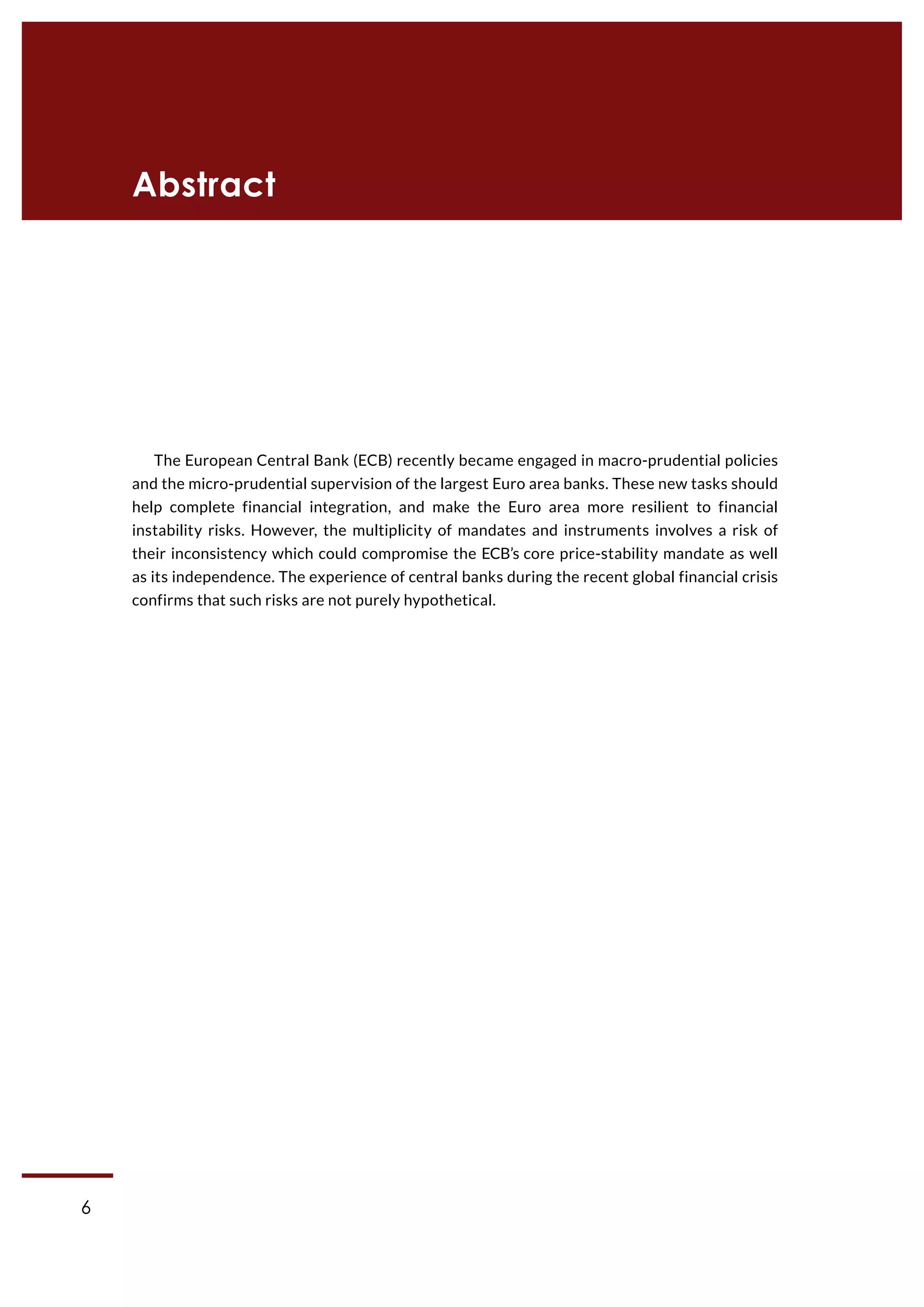 6
CASE Working Paper | No 1 (2015)
The European Central Bank (ECB) recently became engaged in macro-prudential policies
and the micro-prudential supervision of the largest Euro area banks. These new tasks should
help complete financial integration, and make the Euro area more resilient to financial
instability risks. However, the multiplicity of mandates and instruments involves a risk of
their inconsistency which could compromise the ECB’s core price-stability mandate as well
as its independence. The experience of central banks during the recent global financial crisis
confirms that such risks are not purely hypothetical.
Abstract
 