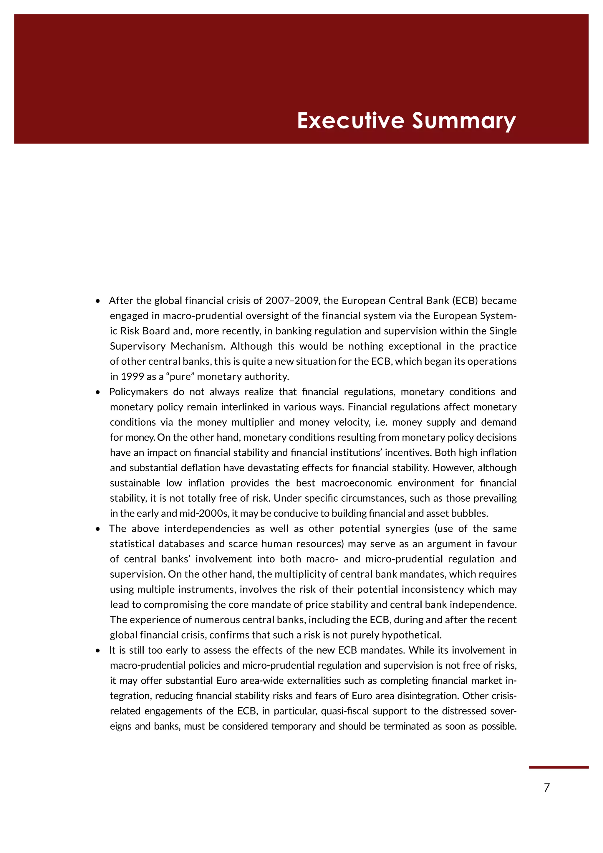 7
•  After the global financial crisis of 2007–2009, the European Central Bank (ECB) became
engaged in macro-prudential oversight of the financial system via the European System-
ic Risk Board and, more recently, in banking regulation and supervision within the Single
Supervisory Mechanism. Although this would be nothing exceptional in the practice
of other central banks, this is quite a new situation for the ECB, which began its operations
in 1999 as a “pure” monetary authority.
•  Policymakers do not always realize that financial regulations, monetary conditions and
monetary policy remain interlinked in various ways. Financial regulations affect monetary
conditions via the money multiplier and money velocity, i.e. money supply and demand
for money. On the other hand, monetary conditions resulting from monetary policy decisions
have an impact on financial stability and financial institutions’ incentives. Both high inflation
and substantial deflation have devastating effects for financial stability. However, although
sustainable low inflation provides the best macroeconomic environment for financial
stability, it is not totally free of risk. Under specific circumstances, such as those prevailing
in the early and mid-2000s, it may be conducive to building financial and asset bubbles.
•  The above interdependencies as well as other potential synergies (use of the same
statistical databases and scarce human resources) may serve as an argument in favour
of central banks’ involvement into both macro- and micro-prudential regulation and
supervision. On the other hand, the multiplicity of central bank mandates, which requires
using multiple instruments, involves the risk of their potential inconsistency which may
lead to compromising the core mandate of price stability and central bank independence.
The experience of numerous central banks, including the ECB, during and after the recent
global financial crisis, confirms that such a risk is not purely hypothetical.
•  It is still too early to assess the effects of the new ECB mandates. While its involvement in
macro-prudential policies and micro-prudential regulation and supervision is not free of risks,
it may offer substantial Euro area-wide externalities such as completing financial market in-
tegration, reducing financial stability risks and fears of Euro area disintegration. Other crisis-
related engagements of the ECB, in particular, quasi-fiscal support to the distressed sover-
eigns and banks, must be considered temporary and should be terminated as soon as possible.
Executive Summary
 