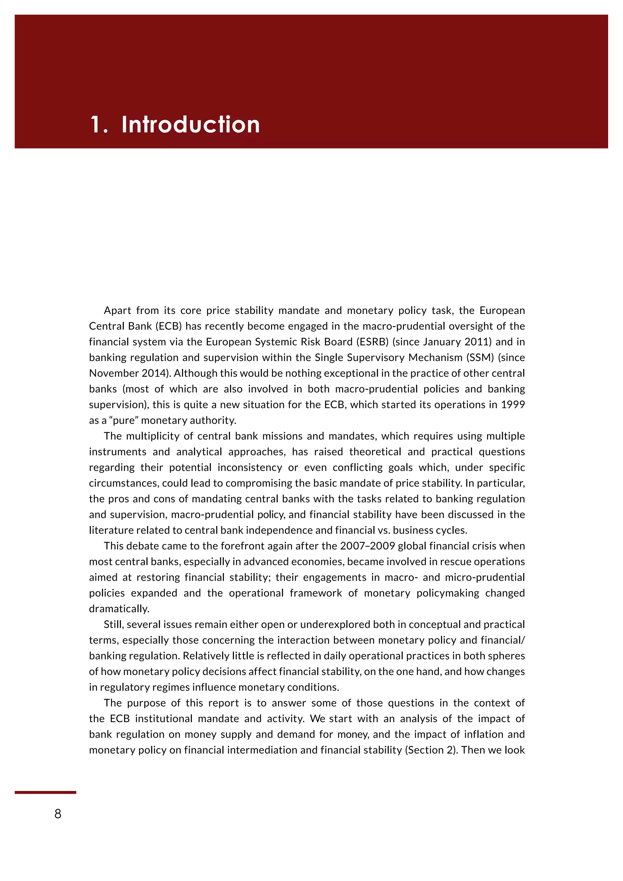8
CASE Working Paper | No 1 (2015)
Apart from its core price stability mandate and monetary policy task, the European
Central Bank (ECB) has recently become engaged in the macro-prudential oversight of the
financial system via the European Systemic Risk Board (ESRB) (since January 2011) and in
banking regulation and supervision within the Single Supervisory Mechanism (SSM) (since
November 2014). Although this would be nothing exceptional in the practice of other central
banks (most of which are also involved in both macro-prudential policies and banking
supervision), this is quite a new situation for the ECB, which started its operations in 1999
as a “pure” monetary authority.
The multiplicity of central bank missions and mandates, which requires using multiple
instruments and analytical approaches, has raised theoretical and practical questions
regarding their potential inconsistency or even conflicting goals which, under specific
circumstances, could lead to compromising the basic mandate of price stability. In particular,
the pros and cons of mandating central banks with the tasks related to banking regulation
and supervision, macro-prudential policy, and financial stability have been discussed in the
literature related to central bank independence and financial vs. business cycles.
This debate came to the forefront again after the 2007–2009 global financial crisis when
most central banks, especially in advanced economies, became involved in rescue operations
aimed at restoring financial stability; their engagements in macro- and micro-prudential
policies expanded and the operational framework of monetary policymaking changed
dramatically.
Still, several issues remain either open or underexplored both in conceptual and practical
terms, especially those concerning the interaction between monetary policy and financial/
banking regulation. Relatively little is reflected in daily operational practices in both spheres
of how monetary policy decisions affect financial stability, on the one hand, and how changes
in regulatory regimes influence monetary conditions.
The purpose of this report is to answer some of those questions in the context of
the ECB institutional mandate and activity. We start with an analysis of the impact of
bank regulation on money supply and demand for money, and the impact of inflation and
monetary policy on financial intermediation and financial stability (Section 2). Then we look
1. Introduction
 
