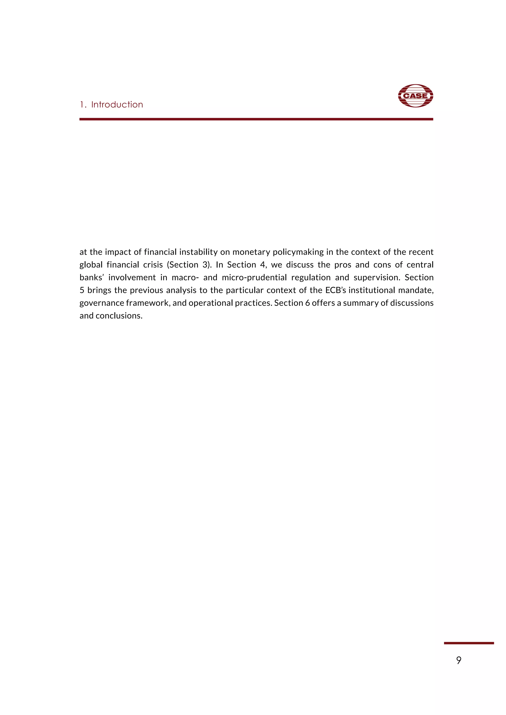9
at the impact of financial instability on monetary policymaking in the context of the recent
global financial crisis (Section 3). In Section 4, we discuss the pros and cons of central
banks’ involvement in macro- and micro-prudential regulation and supervision. Section
5 brings the previous analysis to the particular context of the ECB’s institutional mandate,
governance framework, and operational practices. Section 6 offers a summary of discussions
and conclusions.
1.  Introduction
 