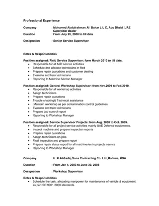 Professional Experience
Company : Mohamed Abdulrahman Al Bahar L L C, Abu Dhabi ,UAE
Caterpillar dealer
Duration : From July 26, 2008 to till date
Designation : Senior Service Supervisor
Roles & Responsibilities
Position assigned: Field Service Supervisor: form March 2010 to till date.
• Responsible for all field service activities
• Schedule and allocate technicians in filed
• Prepare repair quotations and customer dealing
• Evaluate and train technicians
• Reporting to Machine Section Manager
Position assigned: General Workshop Supervisor: from Nov.2009 to Feb.2010.
• Responsible for all workshop activities
• Assign technicians
• Prepare repair quotations
• Trouble shooting& Technical assistance
• Maintain workshop as per contamination control guidelines
• Evaluate and train technicians
• Prepare Job control report
• Reporting to Workshop Manager
Position assigned: Service Supervisor Projects: from Aug. 2008 to Oct. 2009.
• Responsible for all project service activities mainly UAE Defense equipments.
• Inspect machine and prepare inspection reports
• Prepare repair quotations
• Assign technicians on jobs
• Final inspection and prepare report
• Prepare repair status report for all machineries in projects service
• Reporting to Workshop Manager
Company : H. K Al-Sadiq Sons Contracting Co. Ltd.,Rahima, KSA
Duration : From Jan 4, 2003 to June 30, 2008
Designation : Workshop Supervisor
Roles & Responsibilities
• Schedule the task, allocating manpower for maintenance of vehicle & equipment
as per ISO 9001:2000 standards.
 