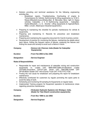 • Solution providing and technical assistance for the following engineering
activities like,
- Breakdown repairs, Troubleshooting, Overhauling of engine &
Transmissions for Vehicle, Earthmoving & Lifting equipments.(i.e. G M C,
Nissan,Mitsubishi,Isuzu,Dihatsu,Man & Mercedes Benz light & Heavy
vehicles, Caterpillar, J C B Earthmoving equipments , Caterpillar,
Hyster,Mitsubishi, J L G , Snorkel Lifting equipments & Ingersoll-Rand,
Miller, Lincoln, AtlasCopco Industrial equipments.)
• Preparing & maintaining the checklist for periodic maintenance for vehicle &
equipments.
• Preparing and maintaining E- Records for preventive and breakdown
maintenance.
• Preparing and maintaining the supportive document for Cost & Inventory control.
• Development of practice for monitoring the failures, maintaining the details about
each failure, finding the frequent nature of failures, analyzing the failures and
finding the cause and remedy to avoid such a failure in future
Company : Gmmco Ltd. Chennai, India (Dealer for Caterpillar
Equipments)
Duration : From Feb 2002 to Dec 2002
Designation : Service Engineer
Roles & Responsibilities
• Responsible for repair and maintenance of caterpillar mining and construction
equipments i.e. Loader CAT 966D,950F,938G,910,Backhoe Loader
CAT428C,Excavators CAT317,320, Dozer CAT D8H,D8K,Forklift CAT
DP100,Motor Grader CAT 14G & Dump Truck CAT 777D,777C,773D.
• Finding the root cause for breakdown and preparing the report for breakdown
maintenance.
• Effectively contributed for customers by regular promoting the spare parts to
avoid the delay of work.
• Scheduling and monitoring Oil sampling for Equipments on regular basis.
• Implemented Training program for Equipment operators & maintenance crews
regarding preventive maintenance.
Company : Hindustan Hydraulic Systems Ltd. Kholapur, India.
(Dealer for Tata Hitachi construction equipments)
Duration : From Nov 1998 to Jan 2002
Designation : Service Engineer
 
