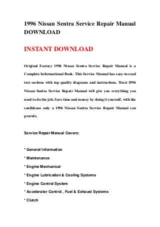 1996 Nissan Sentra Service Repair Manual
DOWNLOAD
INSTANT DOWNLOAD
Original Factory 1996 Nissan Sentra Service Repair Manual is a
Complete Informational Book. This Service Manual has easy-to-read
text sections with top quality diagrams and instructions. Trust 1996
Nissan Sentra Service Repair Manual will give you everything you
need to do the job. Save time and money by doing it yourself, with the
confidence only a 1996 Nissan Sentra Service Repair Manual can
provide.
Service Repair Manual Covers:
* General Information
* Maintenance
* Engine Mechanical
* Engine Lubrication & Cooling Systems
* Engine Control System
* Accelerator Control , Fuel & Exhaust Systems
* Clutch
 