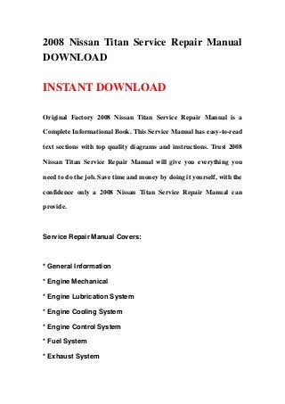 2008 Nissan Titan Service Repair Manual
DOWNLOAD

INSTANT DOWNLOAD

Original Factory 2008 Nissan Titan Service Repair Manual is a

Complete Informational Book. This Service Manual has easy-to-read

text sections with top quality diagrams and instructions. Trust 2008

Nissan Titan Service Repair Manual will give you everything you

need to do the job. Save time and money by doing it yourself, with the

confidence only a 2008 Nissan Titan Service Repair Manual can

provide.



Service Repair Manual Covers:



* General Information

* Engine Mechanical

* Engine Lubrication System

* Engine Cooling System

* Engine Control System

* Fuel System

* Exhaust System
 