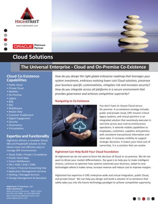 How do you design the right global enterprise roadmap that leverages your
system investment, embraces evolving lower cost Cloud solutions, preserves
your business‐specific customizations, mitigates risk and increases security?
How do you integrate across all platforms in a secure environment that
provides governance and achieves competitive superiority?
Navigating to Co‐Existence
You don’t have to choose Cloud versus
On‐premise. A co‐existence strategy includes
public and private cloud, ERP, mission critical
legacy systems, and virtual partners in an
integrated solution that seamlessly executes in
real time across your end‐to‐end business
operations. It extends mobile capabilities to
employees, customers, suppliers and partners
with consistent transactional information and
clean data. It increases visibility to support
strategic decisions. It lowers your total cost of
ownership. It is a solution that can evolve.
Highstreet Can Help Build Your Cloud Foundation
At Highstreet we do not want to force the decision of Cloud or on‐premise. We do not
want to dilute your market differentiators. Our goal is to help you to make intelligent
choices, continue to optimize how systems automate your business, adopt to new
technologies where it makes sense, increase revenue and reduce cost to improve margins.
Highstreet has expertise in ERP, enterprise‐wide and virtual integration, public Cloud,
and private Cloud. We can help you design and build a solution of co‐existence that
safely takes you into the future technology paradigm to achieve competitive superiority.
Cloud Co‐Existence
Capabilities
• Public Cloud
• Private Cloud
• Mobility
• On‐Premise
• Legacy
• B2B
• B2C
• Middleware
• Master Data
• Customer Enablement
• Digital Engagement
• Security
• Governance
• Virtualization
Highstreet IT Solutions, LLC
Dawn Bachmann
Sales Account Executive ‐ West Coast
(w) 925.335.9885 (c) 925.890.5823
dawn.bachmann@highstreetit.com
www.highstreetit.com
www.highstreetit.com
Cloud Solutions
Expertise and Functionality
Highstreet delivers a complete Oracle
EBS and PeopleSoft solution to find
clients more cost effective ways to
manage ERP environments:
• Cloud: Public / Private / Co‐existence
• Oracle Cloud Apps
• Fusion Middleware
• FIN / HCM / SCM / CRM
• Fusion / Financial Accounting Hub
• Application Management Services
• Hosting / Managed Services
• Change Management & Education
The Universal Enterprise ‐ Cloud and On‐Premise Co‐Existence
 