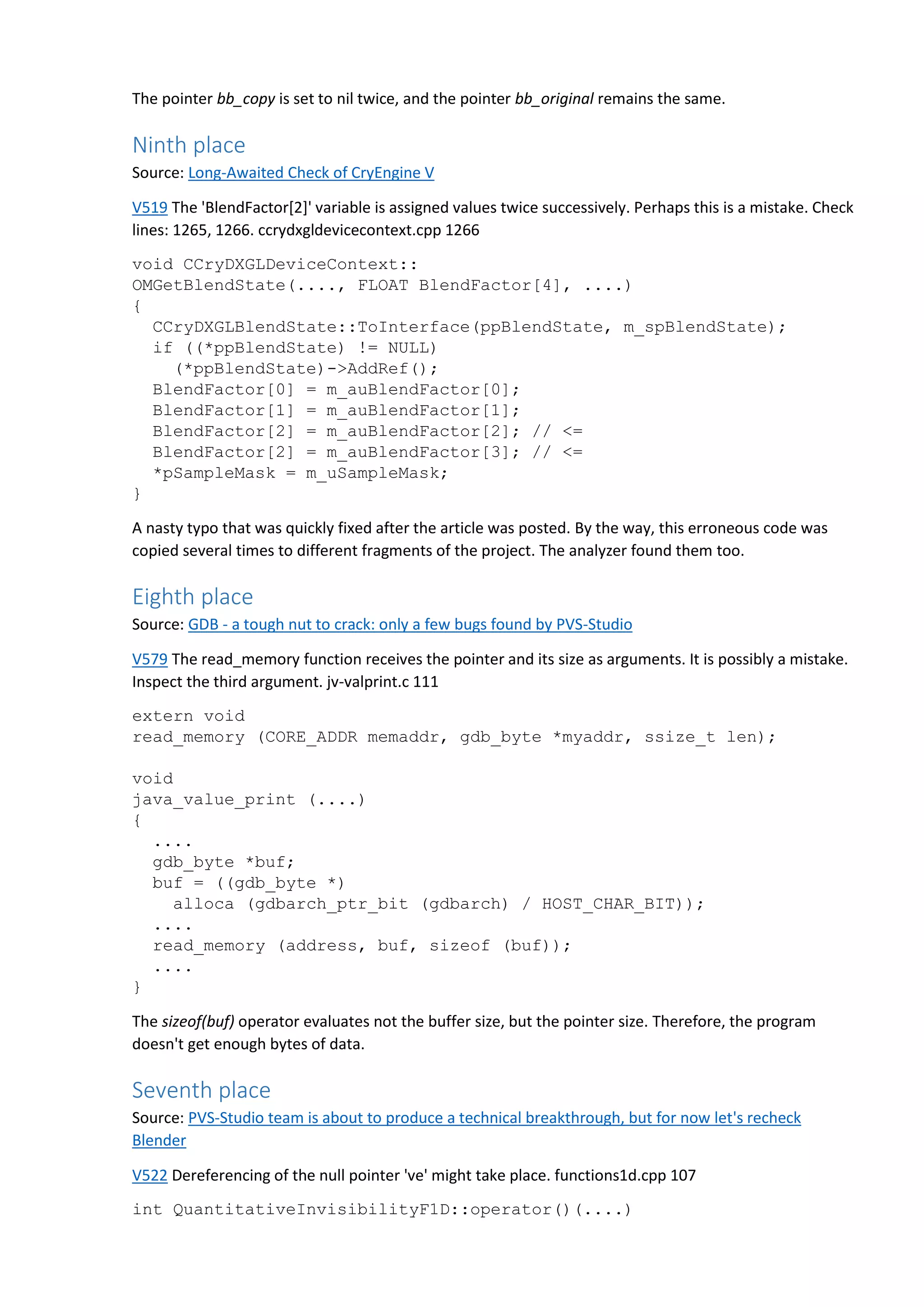 The pointer bb_copy is set to nil twice, and the pointer bb_original remains the same. Ninth place Source: Long-Awaited Check of CryEngine V V519 The 'BlendFactor[2]' variable is assigned values twice successively. Perhaps this is a mistake. Check lines: 1265, 1266. ccrydxgldevicecontext.cpp 1266 void CCryDXGLDeviceContext:: OMGetBlendState(...., FLOAT BlendFactor[4], ....) { CCryDXGLBlendState::ToInterface(ppBlendState, m_spBlendState); if ((*ppBlendState) != NULL) (*ppBlendState)->AddRef(); BlendFactor[0] = m_auBlendFactor[0]; BlendFactor[1] = m_auBlendFactor[1]; BlendFactor[2] = m_auBlendFactor[2]; // <= BlendFactor[2] = m_auBlendFactor[3]; // <= *pSampleMask = m_uSampleMask; } A nasty typo that was quickly fixed after the article was posted. By the way, this erroneous code was copied several times to different fragments of the project. The analyzer found them too. Eighth place Source: GDB - a tough nut to crack: only a few bugs found by PVS-Studio V579 The read_memory function receives the pointer and its size as arguments. It is possibly a mistake. Inspect the third argument. jv-valprint.c 111 extern void read_memory (CORE_ADDR memaddr, gdb_byte *myaddr, ssize_t len); void java_value_print (....) { .... gdb_byte *buf; buf = ((gdb_byte *) alloca (gdbarch_ptr_bit (gdbarch) / HOST_CHAR_BIT)); .... read_memory (address, buf, sizeof (buf)); .... } The sizeof(buf) operator evaluates not the buffer size, but the pointer size. Therefore, the program doesn't get enough bytes of data. Seventh place Source: PVS-Studio team is about to produce a technical breakthrough, but for now let's recheck Blender V522 Dereferencing of the null pointer 've' might take place. functions1d.cpp 107 int QuantitativeInvisibilityF1D::operator()(....) 